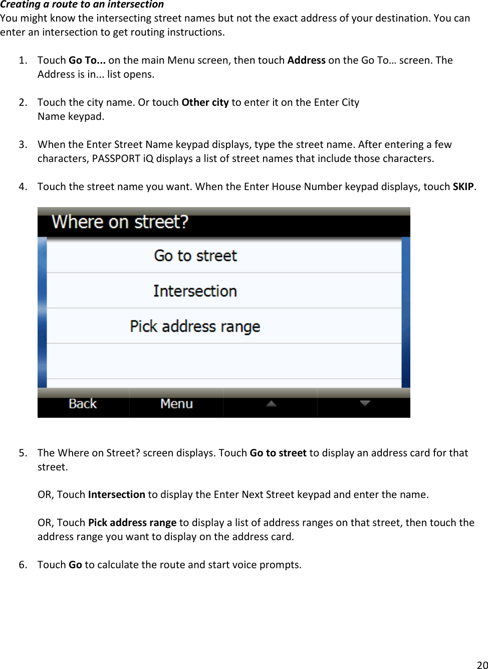 20  Creating a route to an intersection You might know the intersecting street names but not the exact address of your destination. You can enter an intersection to get routing instructions.   1. Touch Go To... on the main Menu screen, then touch Address on the Go To… screen. The Address is in... list opens.  2. Touch the city name. Or touch Other city to enter it on the Enter City Name keypad.  3. When the Enter Street Name keypad displays, type the street name. After entering a few characters, PASSPORT iQ displays a list of street names that include those characters.  4. Touch the street name you want. When the Enter House Number keypad displays, touch SKIP.        5. The Where on Street? screen displays. Touch Go to street to display an address card for that street.   OR, Touch Intersection to display the Enter Next Street keypad and enter the name.  OR, Touch Pick address range to display a list of address ranges on that street, then touch the address range you want to display on the address card.   6. Touch Go to calculate the route and start voice prompts.   