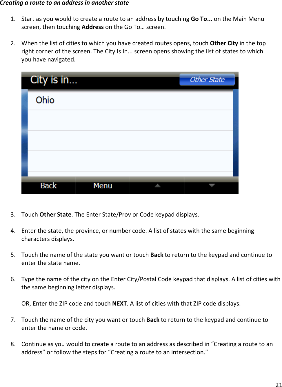 21  Creating a route to an address in another state  1. Start as you would to create a route to an address by touching Go To... on the Main Menu screen, then touching Address on the Go To… screen.  2. When the list of cities to which you have created routes opens, touch Other City in the top right corner of the screen. The City Is In... screen opens showing the list of states to which you have navigated.          3. Touch Other State. The Enter State/Prov or Code keypad displays.   4. Enter the state, the province, or number code. A list of states with the same beginning characters displays.   5. Touch the name of the state you want or touch Back to return to the keypad and continue to enter the state name.   6. Type the name of the city on the Enter City/Postal Code keypad that displays. A list of cities with the same beginning letter displays.   OR, Enter the ZIP code and touch NEXT. A list of cities with that ZIP code displays.  7. Touch the name of the city you want or touch Back to return to the keypad and continue to enter the name or code.  8. Continue as you would to create a route to an address as described in “Creating a route to an address” or follow the steps for “Creating a route to an intersection.”   