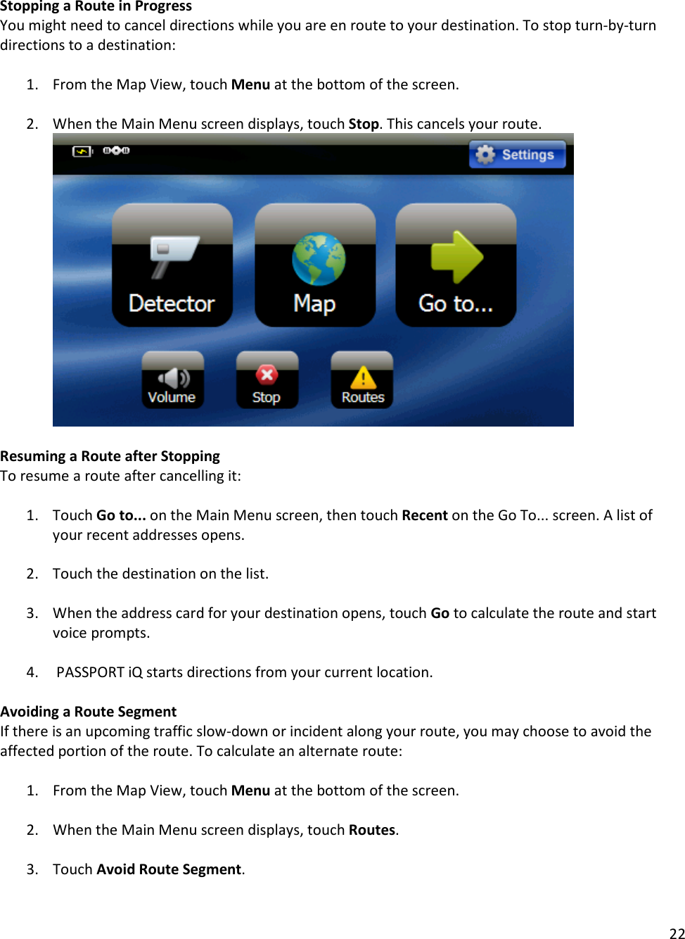 22  Stopping a Route in Progress You might need to cancel directions while you are en route to your destination. To stop turn-by-turn directions to a destination:   1. From the Map View, touch Menu at the bottom of the screen.   2. When the Main Menu screen displays, touch Stop. This cancels your route.      Resuming a Route after Stopping To resume a route after cancelling it:  1. Touch Go to... on the Main Menu screen, then touch Recent on the Go To... screen. A list of your recent addresses opens.  2. Touch the destination on the list.   3. When the address card for your destination opens, touch Go to calculate the route and start voice prompts.   4.  PASSPORT iQ starts directions from your current location.   Avoiding a Route Segment If there is an upcoming traffic slow-down or incident along your route, you may choose to avoid the affected portion of the route. To calculate an alternate route:  1. From the Map View, touch Menu at the bottom of the screen.   2. When the Main Menu screen displays, touch Routes.   3. Touch Avoid Route Segment.   