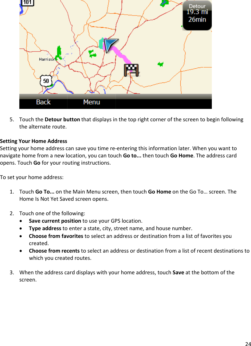 24    5. Touch the Detour button that displays in the top right corner of the screen to begin following the alternate route.  Setting Your Home Address Setting your home address can save you time re-entering this information later. When you want to navigate home from a new location, you can touch Go to... then touch Go Home. The address card opens. Touch Go for your routing instructions.   To set your home address:   1. Touch Go To... on the Main Menu screen, then touch Go Home on the Go To… screen. The Home Is Not Yet Saved screen opens.   2. Touch one of the following:  • Save current position to use your GPS location.  • Type address to enter a state, city, street name, and house number.  • Choose from favorites to select an address or destination from a list of favorites you created.  • Choose from recents to select an address or destination from a list of recent destinations to which you created routes.   3. When the address card displays with your home address, touch Save at the bottom of the screen.   