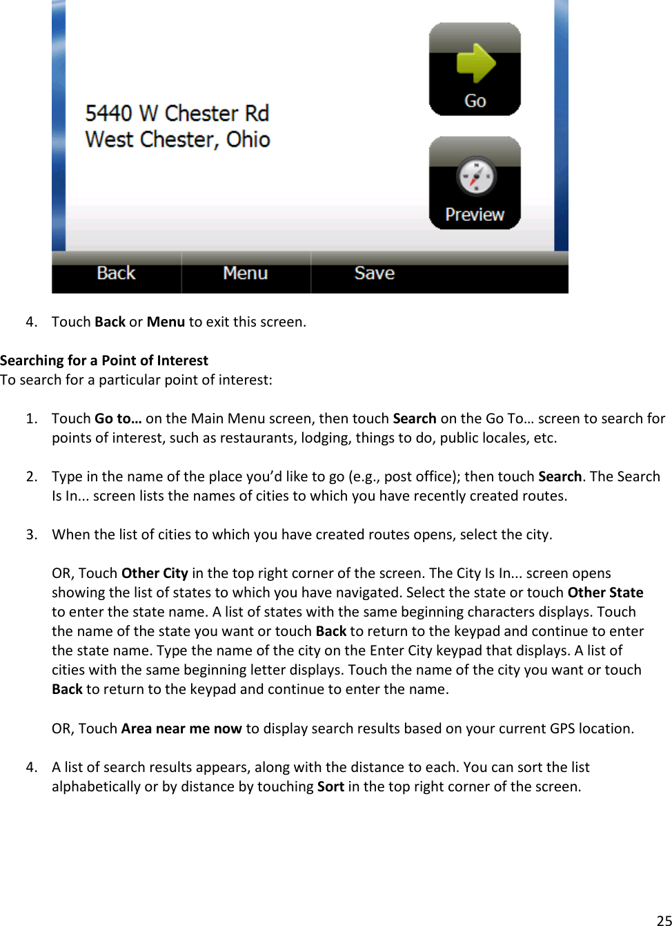 25    4. Touch Back or Menu to exit this screen.  Searching for a Point of Interest To search for a particular point of interest:  1. Touch Go to… on the Main Menu screen, then touch Search on the Go To… screen to search for points of interest, such as restaurants, lodging, things to do, public locales, etc.   2. Type in the name of the place you’d like to go (e.g., post office); then touch Search. The Search Is In... screen lists the names of cities to which you have recently created routes.  3. When the list of cities to which you have created routes opens, select the city.  OR, Touch Other City in the top right corner of the screen. The City Is In... screen opens showing the list of states to which you have navigated. Select the state or touch Other State to enter the state name. A list of states with the same beginning characters displays. Touch the name of the state you want or touch Back to return to the keypad and continue to enter the state name. Type the name of the city on the Enter City keypad that displays. A list of cities with the same beginning letter displays. Touch the name of the city you want or touch Back to return to the keypad and continue to enter the name.   OR, Touch Area near me now to display search results based on your current GPS location.  4. A list of search results appears, along with the distance to each. You can sort the list alphabetically or by distance by touching Sort in the top right corner of the screen.    