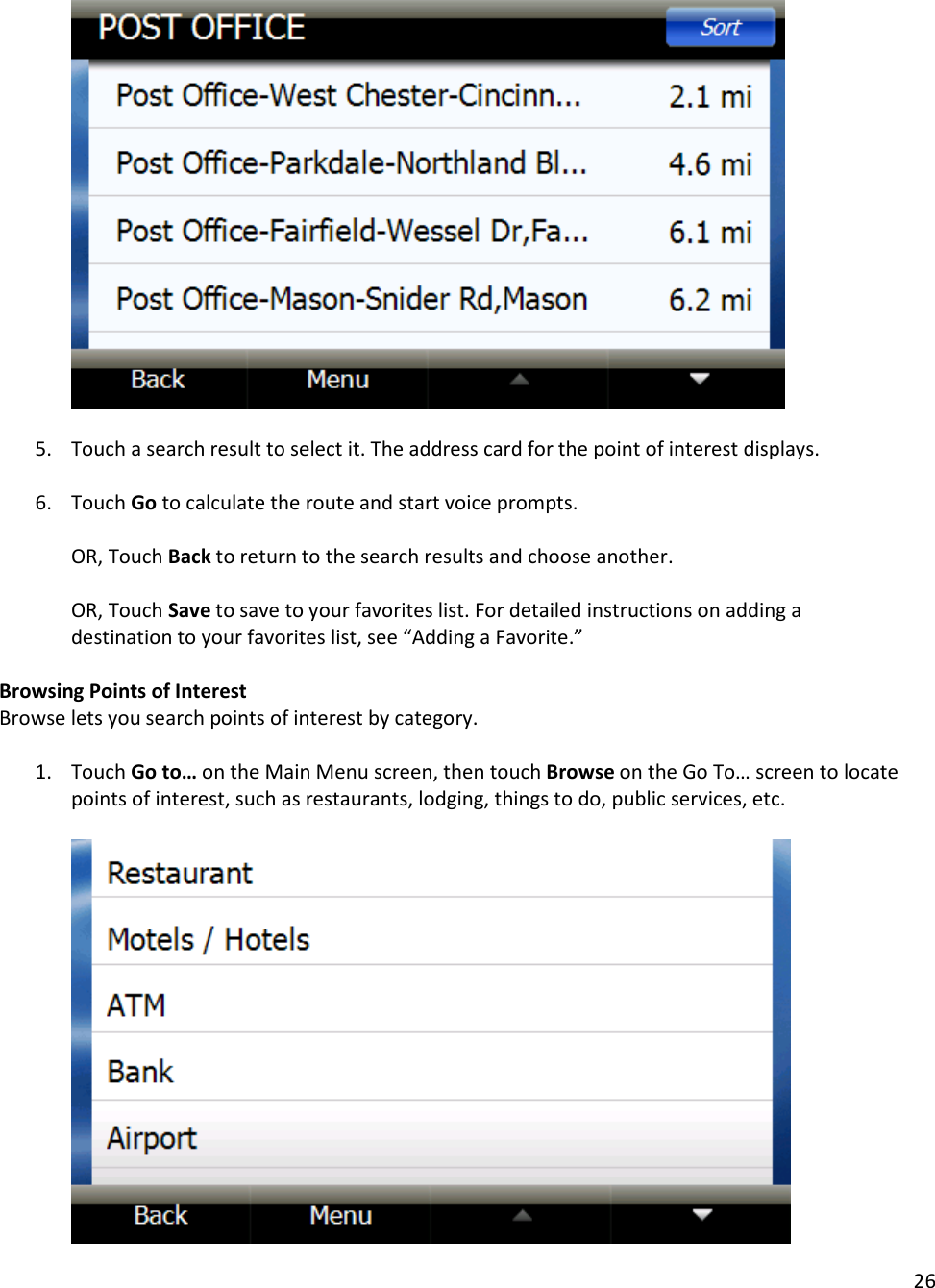 26      5. Touch a search result to select it. The address card for the point of interest displays.  6. Touch Go to calculate the route and start voice prompts.   OR, Touch Back to return to the search results and choose another.   OR, Touch Save to save to your favorites list. For detailed instructions on adding a destination to your favorites list, see “Adding a Favorite.”  Browsing Points of Interest Browse lets you search points of interest by category.   1. Touch Go to… on the Main Menu screen, then touch Browse on the Go To… screen to locate points of interest, such as restaurants, lodging, things to do, public services, etc.      