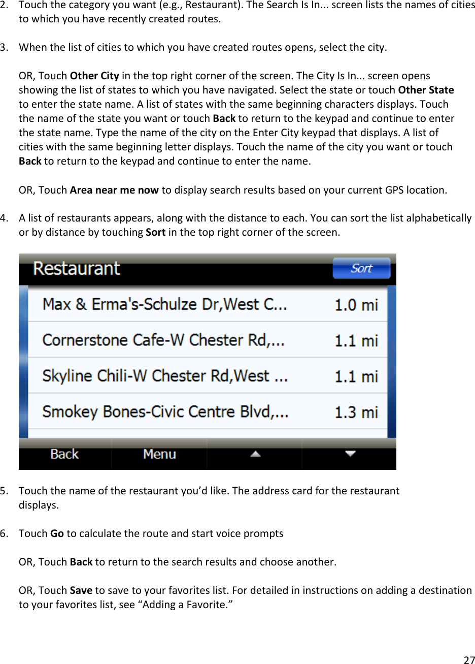 27   2. Touch the category you want (e.g., Restaurant). The Search Is In... screen lists the names of cities to which you have recently created routes.  3. When the list of cities to which you have created routes opens, select the city.  OR, Touch Other City in the top right corner of the screen. The City Is In... screen opens showing the list of states to which you have navigated. Select the state or touch Other State to enter the state name. A list of states with the same beginning characters displays. Touch the name of the state you want or touch Back to return to the keypad and continue to enter the state name. Type the name of the city on the Enter City keypad that displays. A list of cities with the same beginning letter displays. Touch the name of the city you want or touch Back to return to the keypad and continue to enter the name.   OR, Touch Area near me now to display search results based on your current GPS location.  4. A list of restaurants appears, along with the distance to each. You can sort the list alphabetically or by distance by touching Sort in the top right corner of the screen.      5. Touch the name of the restaurant you’d like. The address card for the restaurant displays.  6. Touch Go to calculate the route and start voice prompts   OR, Touch Back to return to the search results and choose another.   OR, Touch Save to save to your favorites list. For detailed in instructions on adding a destination to your favorites list, see “Adding a Favorite.”  