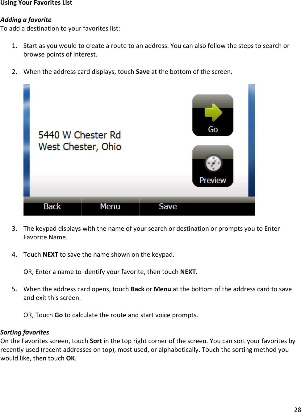 28  Using Your Favorites List  Adding a favorite To add a destination to your favorites list:   1. Start as you would to create a route to an address. You can also follow the steps to search or browse points of interest.   2. When the address card displays, touch Save at the bottom of the screen.         3. The keypad displays with the name of your search or destination or prompts you to Enter Favorite Name.   4. Touch NEXT to save the name shown on the keypad.  OR, Enter a name to identify your favorite, then touch NEXT.  5. When the address card opens, touch Back or Menu at the bottom of the address card to save and exit this screen.   OR, Touch Go to calculate the route and start voice prompts.   Sorting favorites On the Favorites screen, touch Sort in the top right corner of the screen. You can sort your favorites by recently used (recent addresses on top), most used, or alphabetically. Touch the sorting method you would like, then touch OK.  