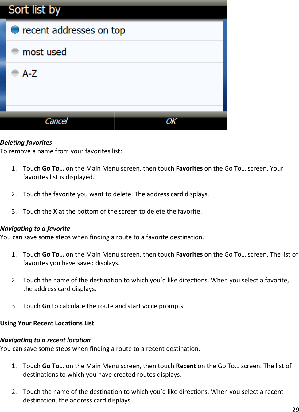 29    Deleting favorites To remove a name from your favorites list:  1. Touch Go To… on the Main Menu screen, then touch Favorites on the Go To… screen. Your favorites list is displayed.  2. Touch the favorite you want to delete. The address card displays.  3. Touch the X at the bottom of the screen to delete the favorite.   Navigating to a favorite You can save some steps when finding a route to a favorite destination.  1. Touch Go To… on the Main Menu screen, then touch Favorites on the Go To… screen. The list of favorites you have saved displays.  2. Touch the name of the destination to which you’d like directions. When you select a favorite, the address card displays.   3. Touch Go to calculate the route and start voice prompts.   Using Your Recent Locations List  Navigating to a recent location You can save some steps when finding a route to a recent destination.  1. Touch Go To… on the Main Menu screen, then touch Recent on the Go To… screen. The list of destinations to which you have created routes displays.  2. Touch the name of the destination to which you’d like directions. When you select a recent destination, the address card displays.  