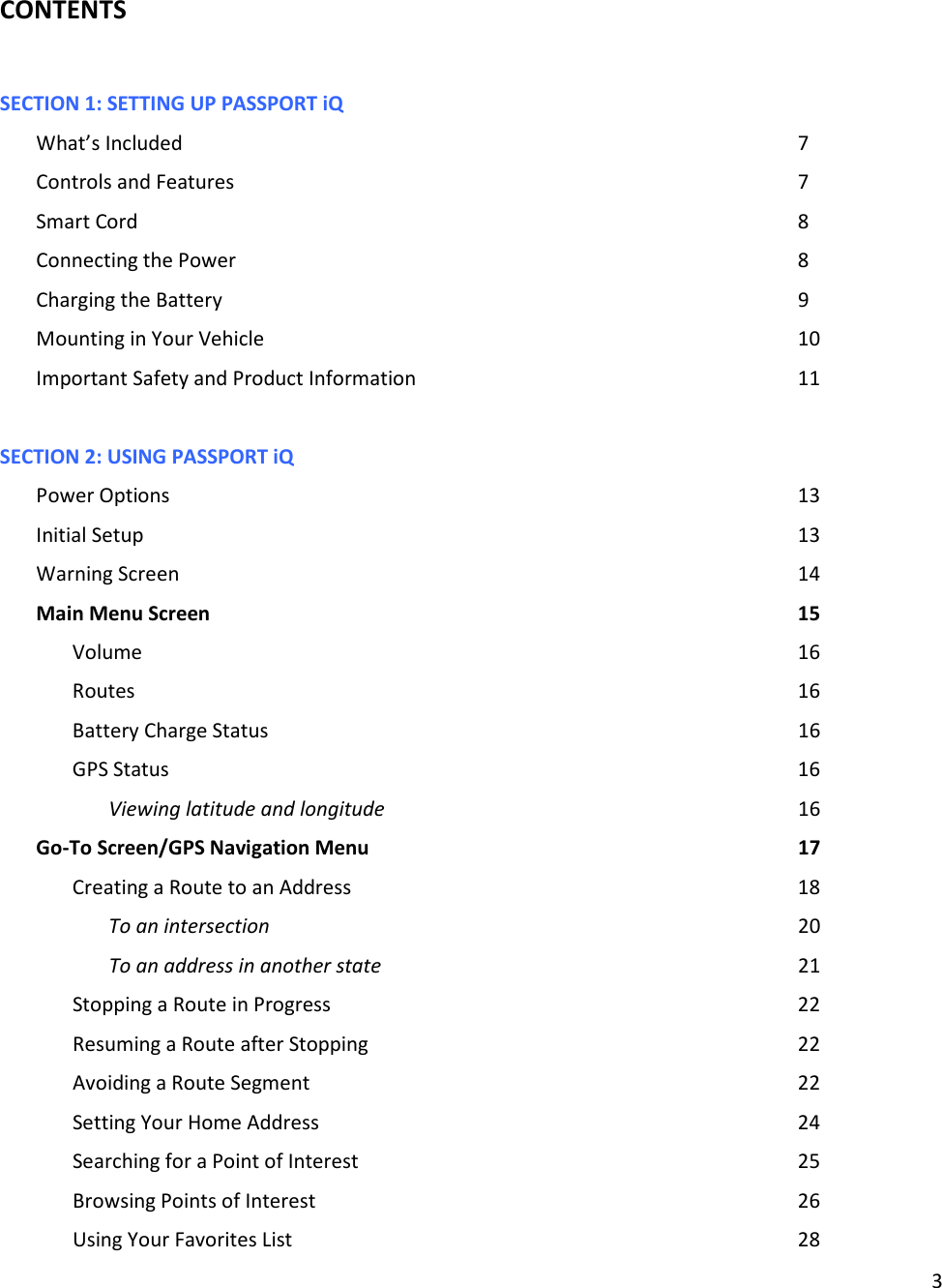 3  CONTENTS  SECTION 1: SETTING UP PASSPORT iQ               What’s Included                  7 Controls and Features                7 Smart Cord                   8 Connecting the Power                8 Charging the Battery                9 Mounting in Your Vehicle                10 Important Safety and Product Information            11  SECTION 2: USING PASSPORT iQ Power Options                  13 Initial Setup                   13 Warning Screen                  14 Main Menu Screen                 15 Volume                   16 Routes                    16 Battery Charge Status                16 GPS Status                  16 Viewing latitude and longitude            16 Go-To Screen/GPS Navigation Menu            17 Creating a Route to an Address              18 To an intersection                20 To an address in another state            21 Stopping a Route in Progress              22 Resuming a Route after Stopping            22 Avoiding a Route Segment              22 Setting Your Home Address              24 Searching for a Point of Interest             25   Browsing Points of Interest              26 Using Your Favorites List              28     