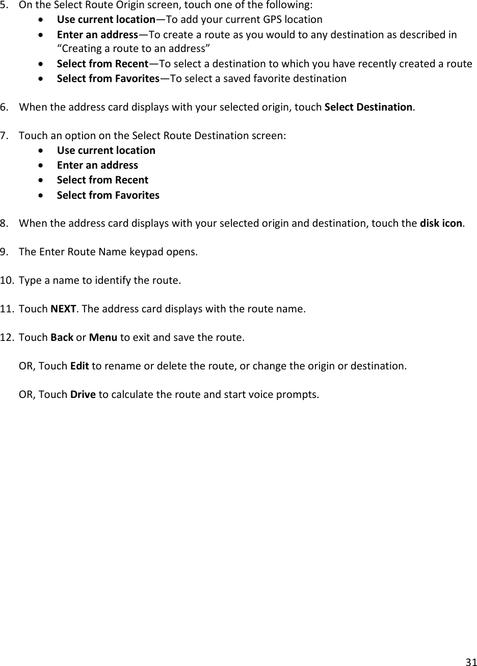 31   5. On the Select Route Origin screen, touch one of the following:  • Use current location—To add your current GPS location  • Enter an address—To create a route as you would to any destination as described in “Creating a route to an address”  • Select from Recent—To select a destination to which you have recently created a route • Select from Favorites—To select a saved favorite destination  6. When the address card displays with your selected origin, touch Select Destination.   7. Touch an option on the Select Route Destination screen:  • Use current location  • Enter an address  • Select from Recent  • Select from Favorites   8. When the address card displays with your selected origin and destination, touch the disk icon.  9. The Enter Route Name keypad opens.   10. Type a name to identify the route.   11. Touch NEXT. The address card displays with the route name.  12. Touch Back or Menu to exit and save the route.   OR, Touch Edit to rename or delete the route, or change the origin or destination.  OR, Touch Drive to calculate the route and start voice prompts.   