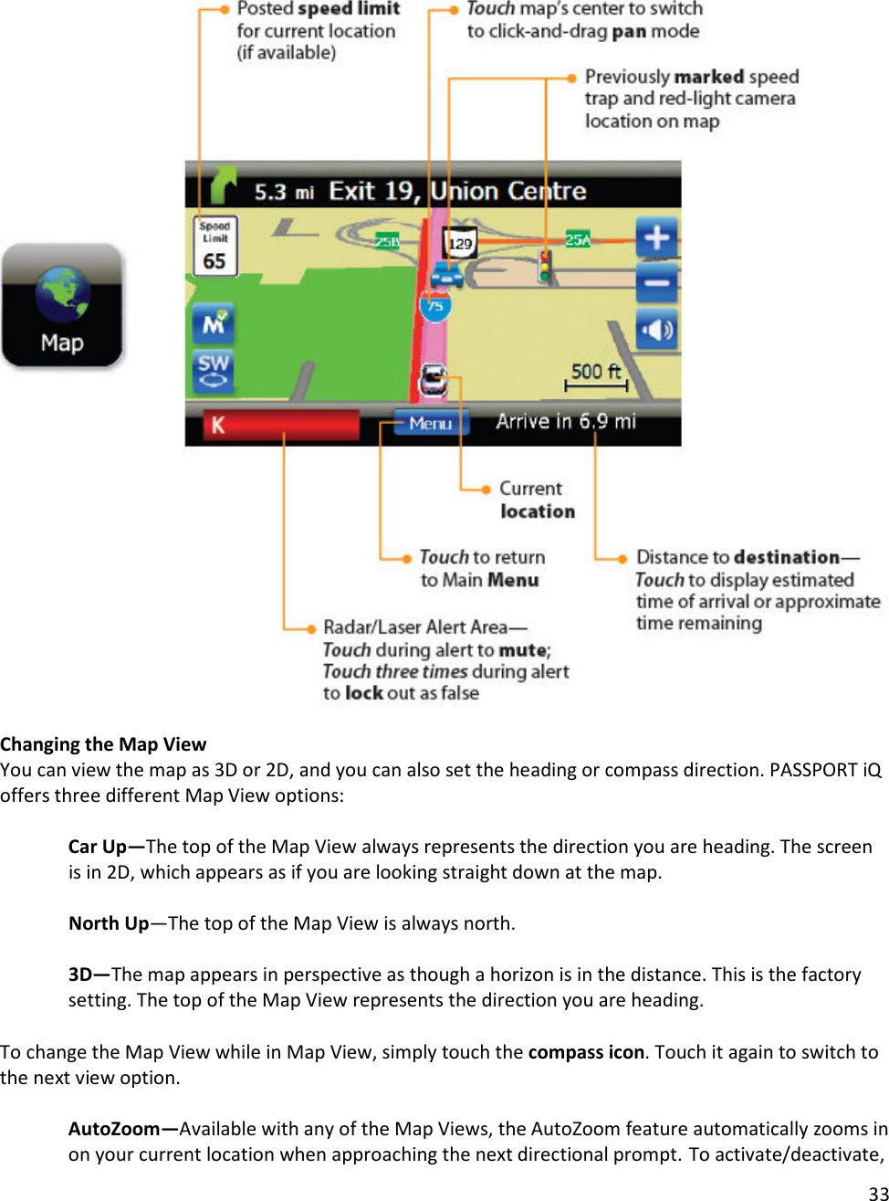 33    Changing the Map View You can view the map as 3D or 2D, and you can also set the heading or compass direction. PASSPORT iQ offers three different Map View options:  Car Up—The top of the Map View always represents the direction you are heading. The screen is in 2D, which appears as if you are looking straight down at the map.  North Up—The top of the Map View is always north.  3D—The map appears in perspective as though a horizon is in the distance. This is the factory setting. The top of the Map View represents the direction you are heading.  To change the Map View while in Map View, simply touch the compass icon. Touch it again to switch to the next view option.   AutoZoom—Available with any of the Map Views, the AutoZoom feature automatically zooms in on your current location when approaching the next directional prompt. To activate/deactivate, 