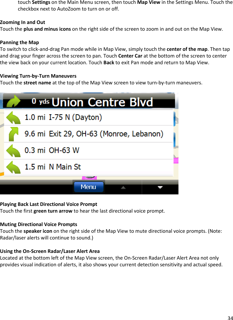 34  touch Settings on the Main Menu screen, then touch Map View in the Settings Menu. Touch the checkbox next to AutoZoom to turn on or off.  Zooming In and Out Touch the plus and minus icons on the right side of the screen to zoom in and out on the Map View.  Panning the Map To switch to click-and-drag Pan mode while in Map View, simply touch the center of the map. Then tap and drag your finger across the screen to pan. Touch Center Car at the bottom of the screen to center the view back on your current location. Touch Back to exit Pan mode and return to Map View.  Viewing Turn-by-Turn Maneuvers  Touch the street name at the top of the Map View screen to view turn-by-turn maneuvers.     Playing Back Last Directional Voice Prompt Touch the first green turn arrow to hear the last directional voice prompt.  Muting Directional Voice Prompts Touch the speaker icon on the right side of the Map View to mute directional voice prompts. (Note: Radar/laser alerts will continue to sound.)  Using the On-Screen Radar/Laser Alert Area Located at the bottom left of the Map View screen, the On-Screen Radar/Laser Alert Area not only provides visual indication of alerts, it also shows your current detection sensitivity and actual speed.   