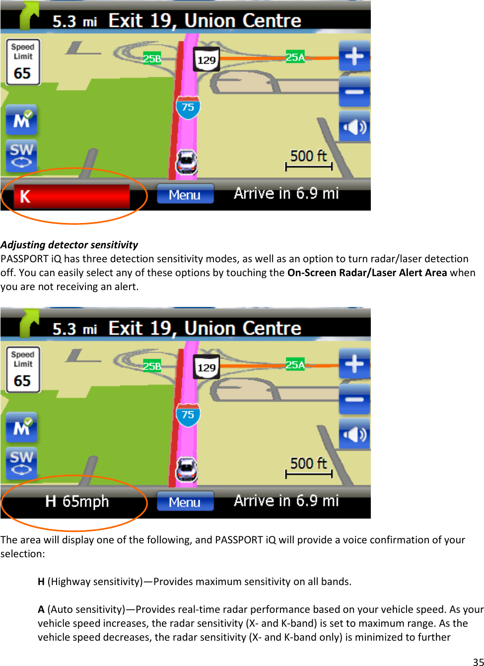 35     Adjusting detector sensitivity PASSPORT iQ has three detection sensitivity modes, as well as an option to turn radar/laser detection off. You can easily select any of these options by touching the On-Screen Radar/Laser Alert Area when you are not receiving an alert.     The area will display one of the following, and PASSPORT iQ will provide a voice confirmation of your selection:  H (Highway sensitivity)—Provides maximum sensitivity on all bands.  A (Auto sensitivity)—Provides real-time radar performance based on your vehicle speed. As your vehicle speed increases, the radar sensitivity (X- and K-band) is set to maximum range. As the vehicle speed decreases, the radar sensitivity (X- and K-band only) is minimized to further 