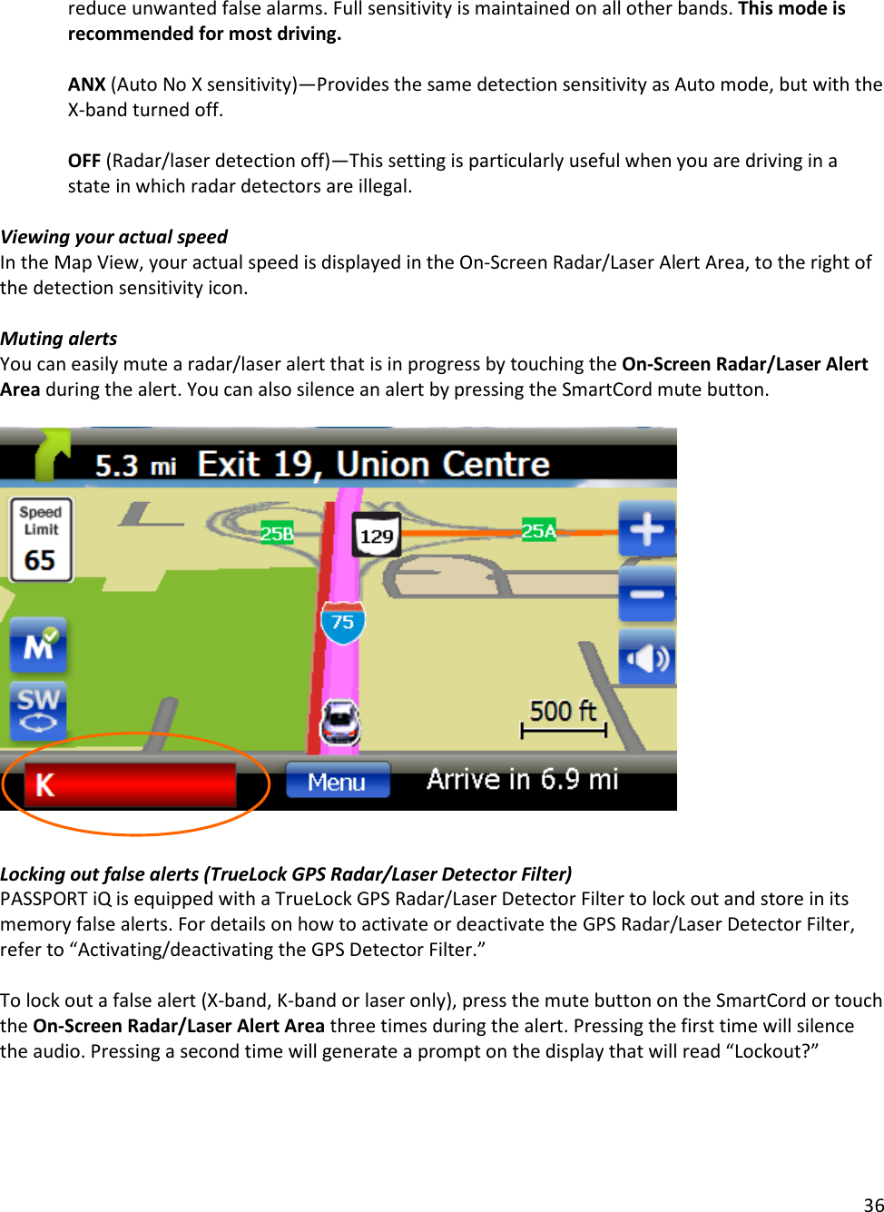 36  reduce unwanted false alarms. Full sensitivity is maintained on all other bands. This mode is recommended for most driving.  ANX (Auto No X sensitivity)—Provides the same detection sensitivity as Auto mode, but with the X-band turned off.    OFF (Radar/laser detection off)—This setting is particularly useful when you are driving in a state in which radar detectors are illegal.   Viewing your actual speed In the Map View, your actual speed is displayed in the On-Screen Radar/Laser Alert Area, to the right of the detection sensitivity icon.  Muting alerts You can easily mute a radar/laser alert that is in progress by touching the On-Screen Radar/Laser Alert Area during the alert. You can also silence an alert by pressing the SmartCord mute button.     Locking out false alerts (TrueLock GPS Radar/Laser Detector Filter) PASSPORT iQ is equipped with a TrueLock GPS Radar/Laser Detector Filter to lock out and store in its memory false alerts. For details on how to activate or deactivate the GPS Radar/Laser Detector Filter, refer to “Activating/deactivating the GPS Detector Filter.”   To lock out a false alert (X-band, K-band or laser only), press the mute button on the SmartCord or touch the On-Screen Radar/Laser Alert Area three times during the alert. Pressing the first time will silence the audio. Pressing a second time will generate a prompt on the display that will read “Lockout?”   