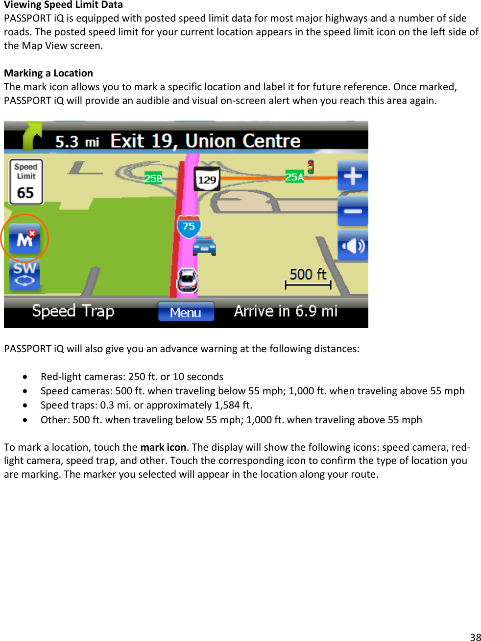 38   Viewing Speed Limit Data PASSPORT iQ is equipped with posted speed limit data for most major highways and a number of side roads. The posted speed limit for your current location appears in the speed limit icon on the left side of the Map View screen.  Marking a Location The mark icon allows you to mark a specific location and label it for future reference. Once marked, PASSPORT iQ will provide an audible and visual on-screen alert when you reach this area again.     PASSPORT iQ will also give you an advance warning at the following distances:  • Red-light cameras: 250 ft. or 10 seconds • Speed cameras: 500 ft. when traveling below 55 mph; 1,000 ft. when traveling above 55 mph • Speed traps: 0.3 mi. or approximately 1,584 ft. • Other: 500 ft. when traveling below 55 mph; 1,000 ft. when traveling above 55 mph  To mark a location, touch the mark icon. The display will show the following icons: speed camera, red-light camera, speed trap, and other. Touch the corresponding icon to confirm the type of location you are marking. The marker you selected will appear in the location along your route.  