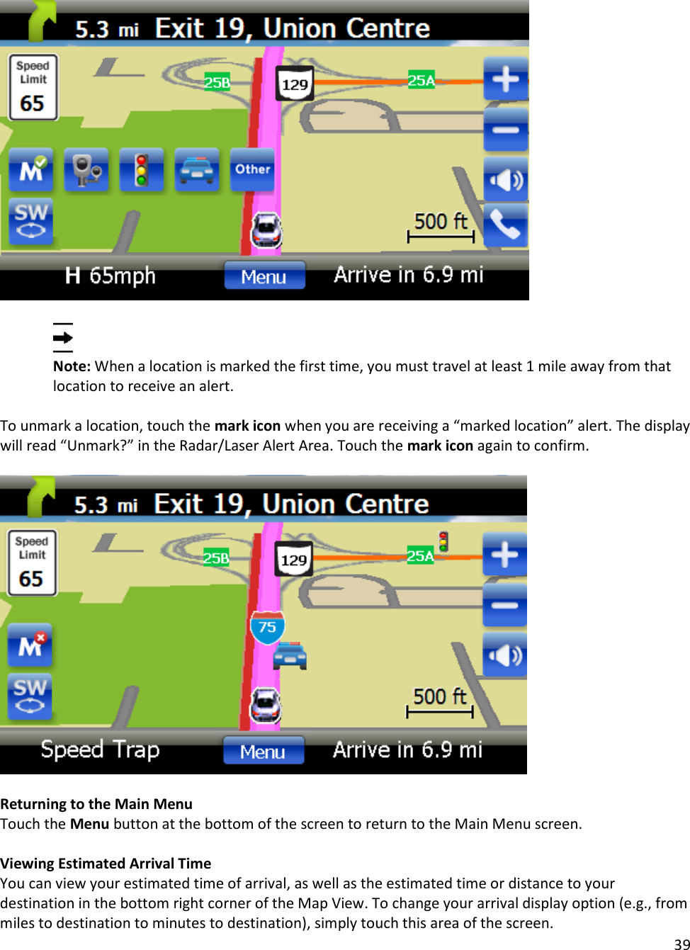 39     Note: When a location is marked the first time, you must travel at least 1 mile away from that location to receive an alert.  To unmark a location, touch the mark icon when you are receiving a “marked location” alert. The display will read “Unmark?” in the Radar/Laser Alert Area. Touch the mark icon again to confirm.    Returning to the Main Menu Touch the Menu button at the bottom of the screen to return to the Main Menu screen.  Viewing Estimated Arrival Time You can view your estimated time of arrival, as well as the estimated time or distance to your destination in the bottom right corner of the Map View. To change your arrival display option (e.g., from miles to destination to minutes to destination), simply touch this area of the screen. 