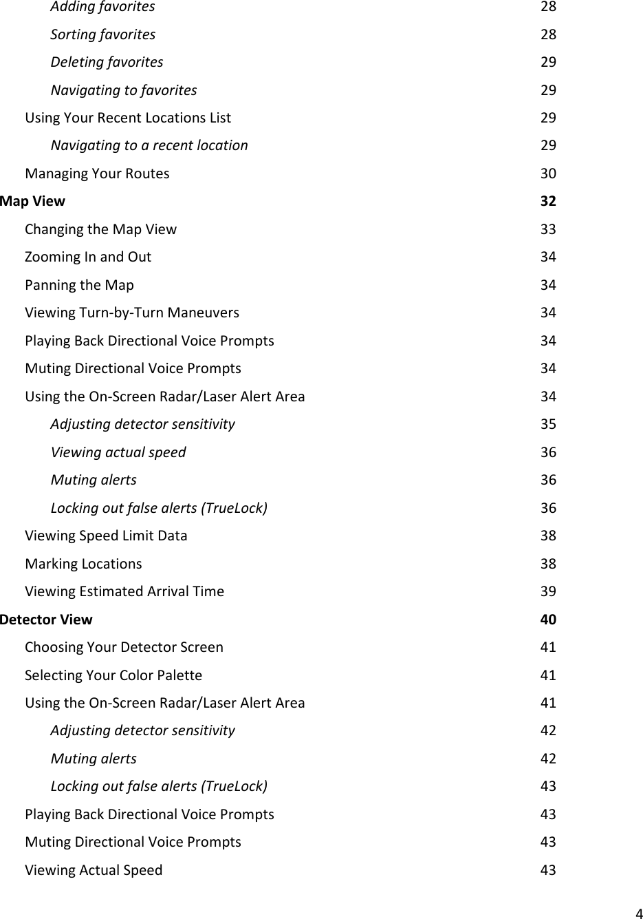 4  Adding favorites                28 Sorting favorites                28 Deleting favorites                29 Navigating to favorites              29 Using Your Recent Locations List            29 Navigating to a recent location            29 Managing Your Routes                30 Map View                    32 Changing the Map View               33 Zooming In and Out                34 Panning the Map                34 Viewing Turn-by-Turn Maneuvers            34 Playing Back Directional Voice Prompts            34 Muting Directional Voice Prompts            34 Using the On-Screen Radar/Laser Alert Area          34     Adjusting detector sensitivity            35 Viewing actual speed              36 Muting alerts                36 Locking out false alerts (TrueLock)            36 Viewing Speed Limit Data              38 Marking Locations                38 Viewing Estimated Arrival Time              39 Detector View                  40 Choosing Your Detector Screen              41 Selecting Your Color Palette              41 Using the On-Screen Radar/Laser Alert Area          41 Adjusting detector sensitivity            42 Muting alerts                42 Locking out false alerts (TrueLock)            43 Playing Back Directional Voice Prompts            43 Muting Directional Voice Prompts            43 Viewing Actual Speed                43 