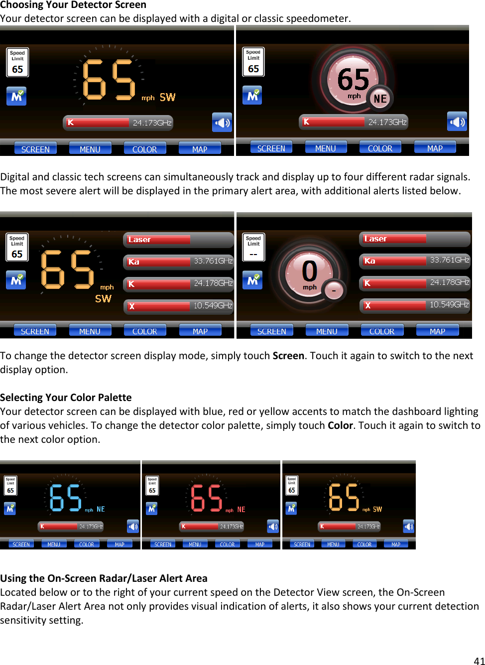 41  Choosing Your Detector Screen Your detector screen can be displayed with a digital or classic speedometer.      Digital and classic tech screens can simultaneously track and display up to four different radar signals. The most severe alert will be displayed in the primary alert area, with additional alerts listed below.       To change the detector screen display mode, simply touch Screen. Touch it again to switch to the next display option.  Selecting Your Color Palette Your detector screen can be displayed with blue, red or yellow accents to match the dashboard lighting of various vehicles. To change the detector color palette, simply touch Color. Touch it again to switch to the next color option.           Using the On-Screen Radar/Laser Alert Area Located below or to the right of your current speed on the Detector View screen, the On-Screen Radar/Laser Alert Area not only provides visual indication of alerts, it also shows your current detection sensitivity setting.  