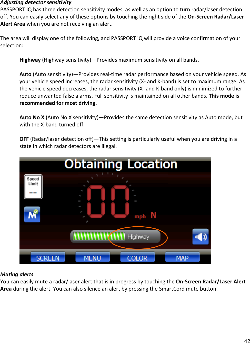 42  Adjusting detector sensitivity PASSPORT iQ has three detection sensitivity modes, as well as an option to turn radar/laser detection off. You can easily select any of these options by touching the right side of the On-Screen Radar/Laser Alert Area when you are not receiving an alert.   The area will display one of the following, and PASSPORT iQ will provide a voice confirmation of your selection:  Highway (Highway sensitivity)—Provides maximum sensitivity on all bands.  Auto (Auto sensitivity)—Provides real-time radar performance based on your vehicle speed. As your vehicle speed increases, the radar sensitivity (X- and K-band) is set to maximum range. As the vehicle speed decreases, the radar sensitivity (X- and K-band only) is minimized to further reduce unwanted false alarms. Full sensitivity is maintained on all other bands. This mode is recommended for most driving.  Auto No X (Auto No X sensitivity)—Provides the same detection sensitivity as Auto mode, but with the X-band turned off.  OFF (Radar/laser detection off)—This setting is particularly useful when you are driving in a state in which radar detectors are illegal.     Muting alerts You can easily mute a radar/laser alert that is in progress by touching the On-Screen Radar/Laser Alert Area during the alert. You can also silence an alert by pressing the SmartCord mute button.  