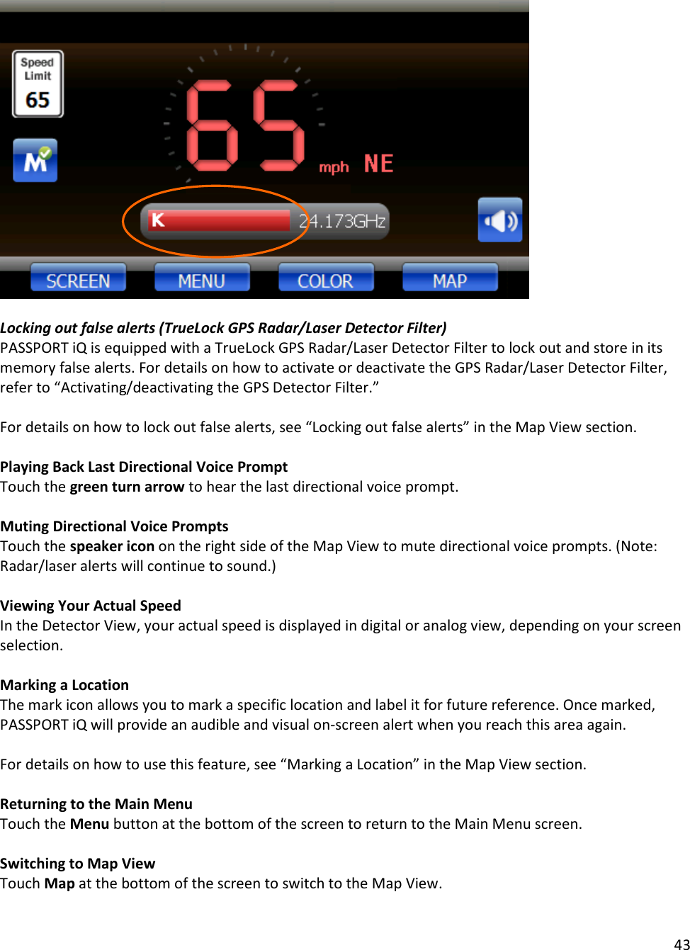 43    Locking out false alerts (TrueLock GPS Radar/Laser Detector Filter) PASSPORT iQ is equipped with a TrueLock GPS Radar/Laser Detector Filter to lock out and store in its memory false alerts. For details on how to activate or deactivate the GPS Radar/Laser Detector Filter, refer to “Activating/deactivating the GPS Detector Filter.”   For details on how to lock out false alerts, see “Locking out false alerts” in the Map View section.  Playing Back Last Directional Voice Prompt Touch the green turn arrow to hear the last directional voice prompt.  Muting Directional Voice Prompts Touch the speaker icon on the right side of the Map View to mute directional voice prompts. (Note: Radar/laser alerts will continue to sound.)  Viewing Your Actual Speed In the Detector View, your actual speed is displayed in digital or analog view, depending on your screen selection.  Marking a Location The mark icon allows you to mark a specific location and label it for future reference. Once marked, PASSPORT iQ will provide an audible and visual on-screen alert when you reach this area again.   For details on how to use this feature, see “Marking a Location” in the Map View section.  Returning to the Main Menu Touch the Menu button at the bottom of the screen to return to the Main Menu screen.  Switching to Map View Touch Map at the bottom of the screen to switch to the Map View.  