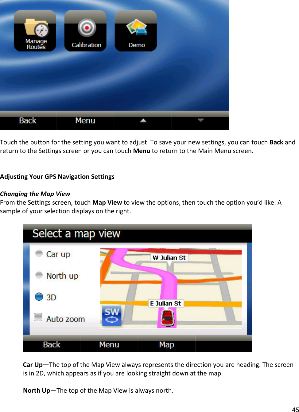 45    Touch the button for the setting you want to adjust. To save your new settings, you can touch Back and return to the Settings screen or you can touch Menu to return to the Main Menu screen.     Adjusting Your GPS Navigation Settings  Changing the Map View From the Settings screen, touch Map View to view the options, then touch the option you’d like. A sample of your selection displays on the right.     Car Up—The top of the Map View always represents the direction you are heading. The screen is in 2D, which appears as if you are looking straight down at the map.  North Up—The top of the Map View is always north.  