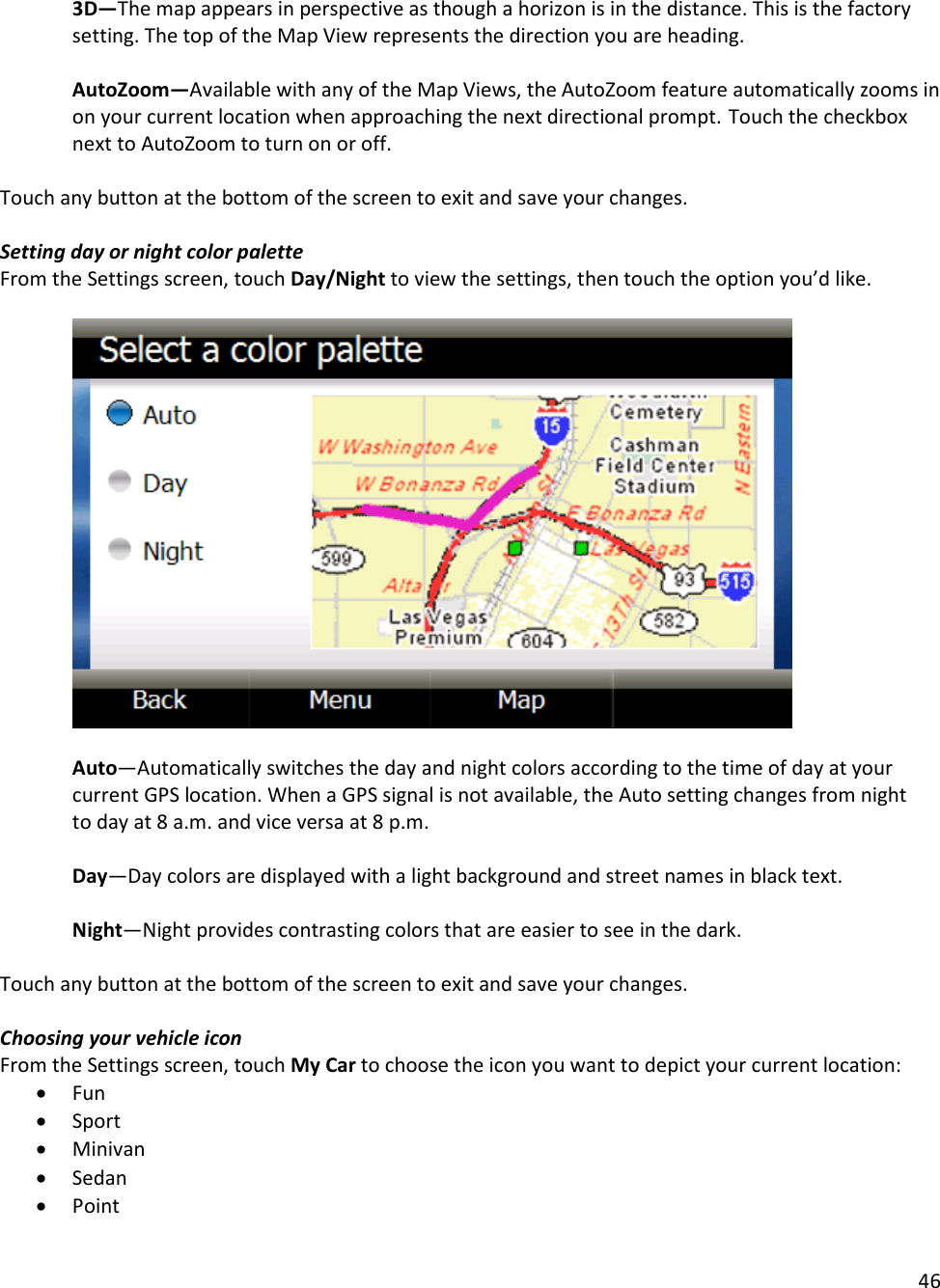 46  3D—The map appears in perspective as though a horizon is in the distance. This is the factory setting. The top of the Map View represents the direction you are heading.  AutoZoom—Available with any of the Map Views, the AutoZoom feature automatically zooms in on your current location when approaching the next directional prompt. Touch the checkbox next to AutoZoom to turn on or off.  Touch any button at the bottom of the screen to exit and save your changes.   Setting day or night color palette From the Settings screen, touch Day/Night to view the settings, then touch the option you’d like.    Auto—Automatically switches the day and night colors according to the time of day at your current GPS location. When a GPS signal is not available, the Auto setting changes from night to day at 8 a.m. and vice versa at 8 p.m.  Day—Day colors are displayed with a light background and street names in black text.   Night—Night provides contrasting colors that are easier to see in the dark.   Touch any button at the bottom of the screen to exit and save your changes.   Choosing your vehicle icon From the Settings screen, touch My Car to choose the icon you want to depict your current location:  • Fun  • Sport  • Minivan  • Sedan  • Point  