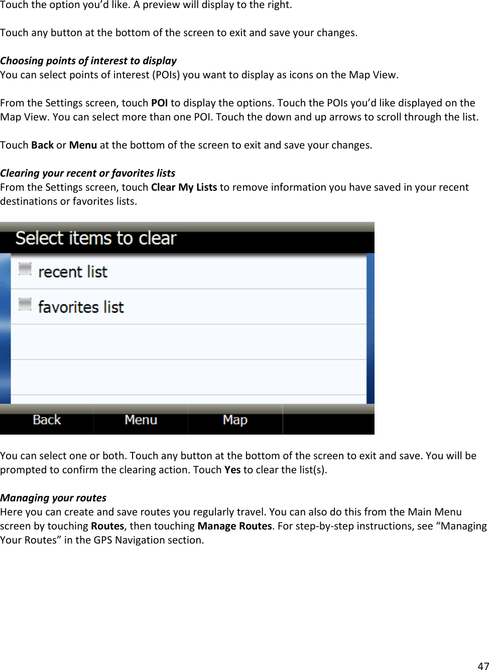 47  Touch the option you’d like. A preview will display to the right.   Touch any button at the bottom of the screen to exit and save your changes.   Choosing points of interest to display You can select points of interest (POIs) you want to display as icons on the Map View.   From the Settings screen, touch POI to display the options. Touch the POIs you’d like displayed on the Map View. You can select more than one POI. Touch the down and up arrows to scroll through the list.   Touch Back or Menu at the bottom of the screen to exit and save your changes.   Clearing your recent or favorites lists From the Settings screen, touch Clear My Lists to remove information you have saved in your recent destinations or favorites lists.     You can select one or both. Touch any button at the bottom of the screen to exit and save. You will be prompted to confirm the clearing action. Touch Yes to clear the list(s).   Managing your routes  Here you can create and save routes you regularly travel. You can also do this from the Main Menu screen by touching Routes, then touching Manage Routes. For step-by-step instructions, see “Managing Your Routes” in the GPS Navigation section.  