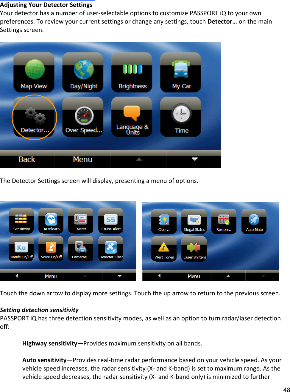 48   Adjusting Your Detector Settings Your detector has a number of user-selectable options to customize PASSPORT iQ to your own preferences. To review your current settings or change any settings, touch Detector… on the main Settings screen.     The Detector Settings screen will display, presenting a menu of options.      Touch the down arrow to display more settings. Touch the up arrow to return to the previous screen.  Setting detection sensitivity  PASSPORT iQ has three detection sensitivity modes, as well as an option to turn radar/laser detection off:  Highway sensitivity—Provides maximum sensitivity on all bands.  Auto sensitivity—Provides real-time radar performance based on your vehicle speed. As your vehicle speed increases, the radar sensitivity (X- and K-band) is set to maximum range. As the vehicle speed decreases, the radar sensitivity (X- and K-band only) is minimized to further 