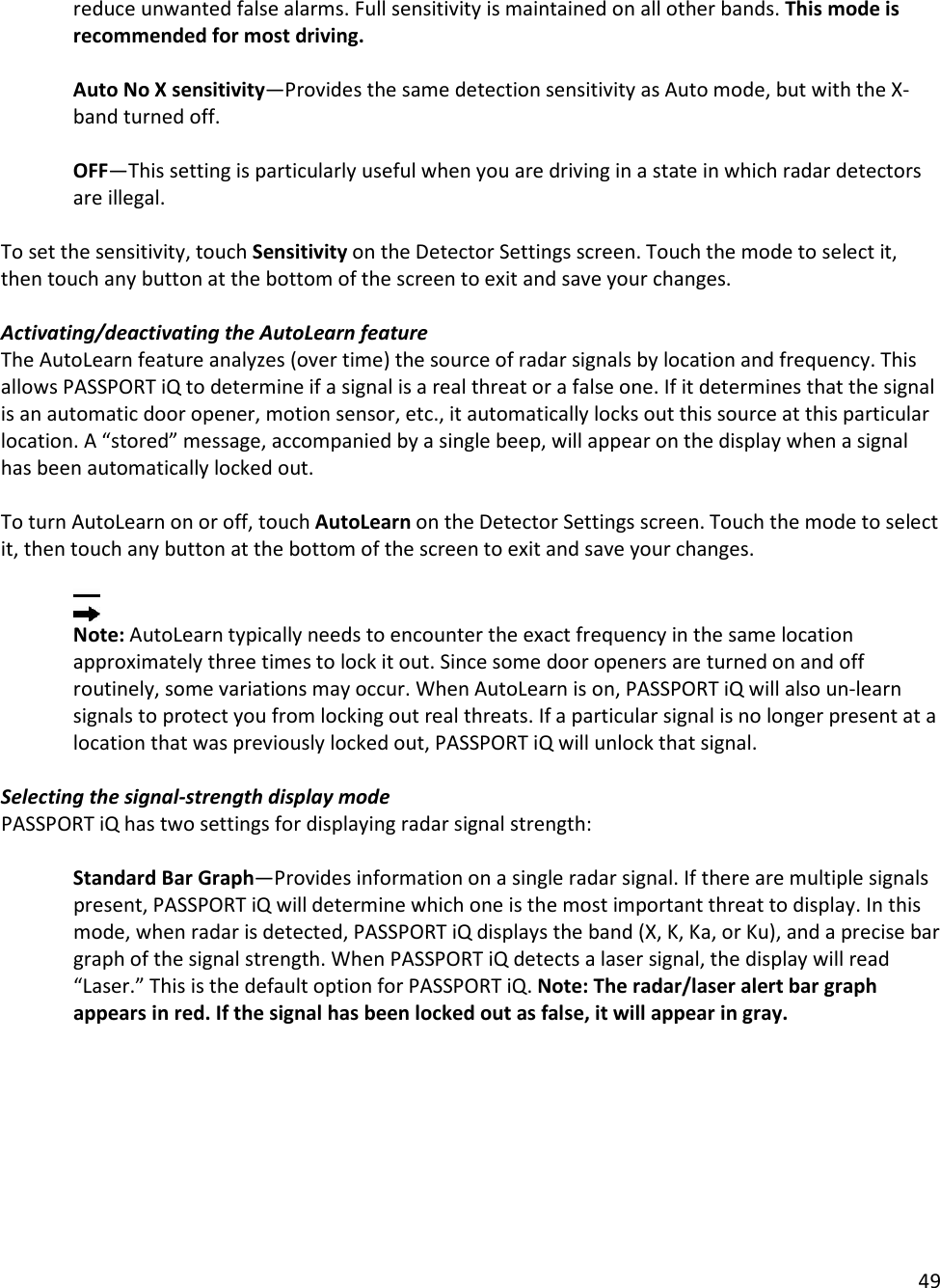 49  reduce unwanted false alarms. Full sensitivity is maintained on all other bands. This mode is recommended for most driving.  Auto No X sensitivity—Provides the same detection sensitivity as Auto mode, but with the X-band turned off.    OFF—This setting is particularly useful when you are driving in a state in which radar detectors are illegal.   To set the sensitivity, touch Sensitivity on the Detector Settings screen. Touch the mode to select it, then touch any button at the bottom of the screen to exit and save your changes.  Activating/deactivating the AutoLearn feature The AutoLearn feature analyzes (over time) the source of radar signals by location and frequency. This allows PASSPORT iQ to determine if a signal is a real threat or a false one. If it determines that the signal is an automatic door opener, motion sensor, etc., it automatically locks out this source at this particular location. A “stored” message, accompanied by a single beep, will appear on the display when a signal has been automatically locked out.   To turn AutoLearn on or off, touch AutoLearn on the Detector Settings screen. Touch the mode to select it, then touch any button at the bottom of the screen to exit and save your changes.    Note: AutoLearn typically needs to encounter the exact frequency in the same location approximately three times to lock it out. Since some door openers are turned on and off routinely, some variations may occur. When AutoLearn is on, PASSPORT iQ will also un-learn signals to protect you from locking out real threats. If a particular signal is no longer present at a location that was previously locked out, PASSPORT iQ will unlock that signal.   Selecting the signal-strength display mode PASSPORT iQ has two settings for displaying radar signal strength:  Standard Bar Graph—Provides information on a single radar signal. If there are multiple signals present, PASSPORT iQ will determine which one is the most important threat to display. In this mode, when radar is detected, PASSPORT iQ displays the band (X, K, Ka, or Ku), and a precise bar graph of the signal strength. When PASSPORT iQ detects a laser signal, the display will read “Laser.” This is the default option for PASSPORT iQ. Note: The radar/laser alert bar graph appears in red. If the signal has been locked out as false, it will appear in gray.   