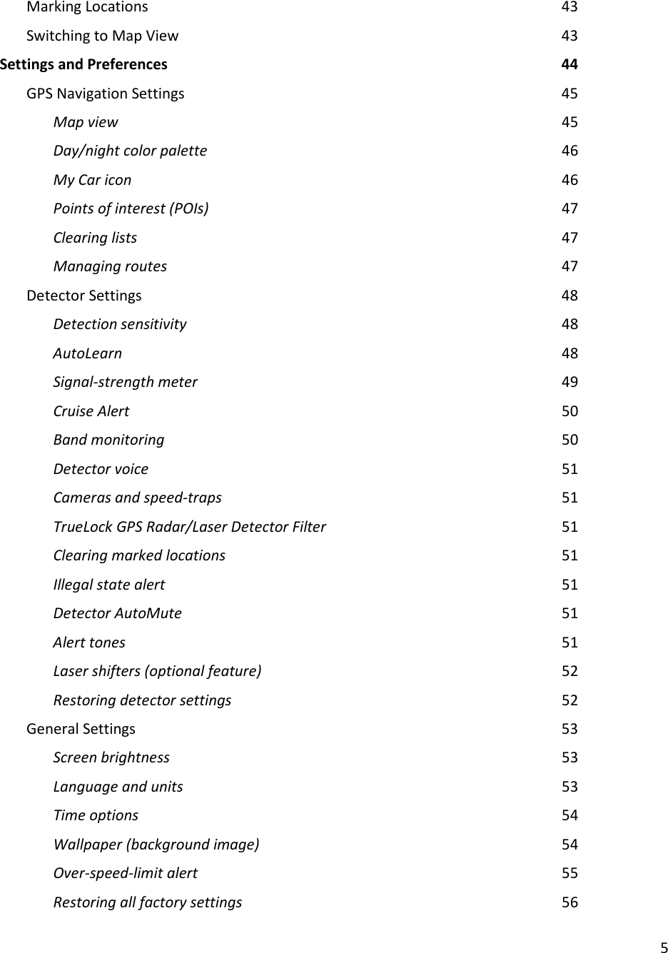 5  Marking Locations                43 Switching to Map View                43 Settings and Preferences                44 GPS Navigation Settings               45 Map view                  45 Day/night color palette              46 My Car icon                 46 Points of interest (POIs)              47     Clearing lists                47 Managing routes                47 Detector Settings                48 Detection sensitivity               48 AutoLearn                  48 Signal-strength meter              49 Cruise Alert                 50 Band monitoring                 50 Detector voice                51 Cameras and speed-traps              51 TrueLock GPS Radar/Laser Detector Filter          51 Clearing marked locations              51 Illegal state alert                51 Detector AutoMute                51 Alert tones                  51 Laser shifters (optional feature)            52 Restoring detector settings              52 General Settings                53 Screen brightness                53 Language and units               53 Time options                54 Wallpaper (background image)            54 Over-speed-limit alert              55 Restoring all factory settings            56 