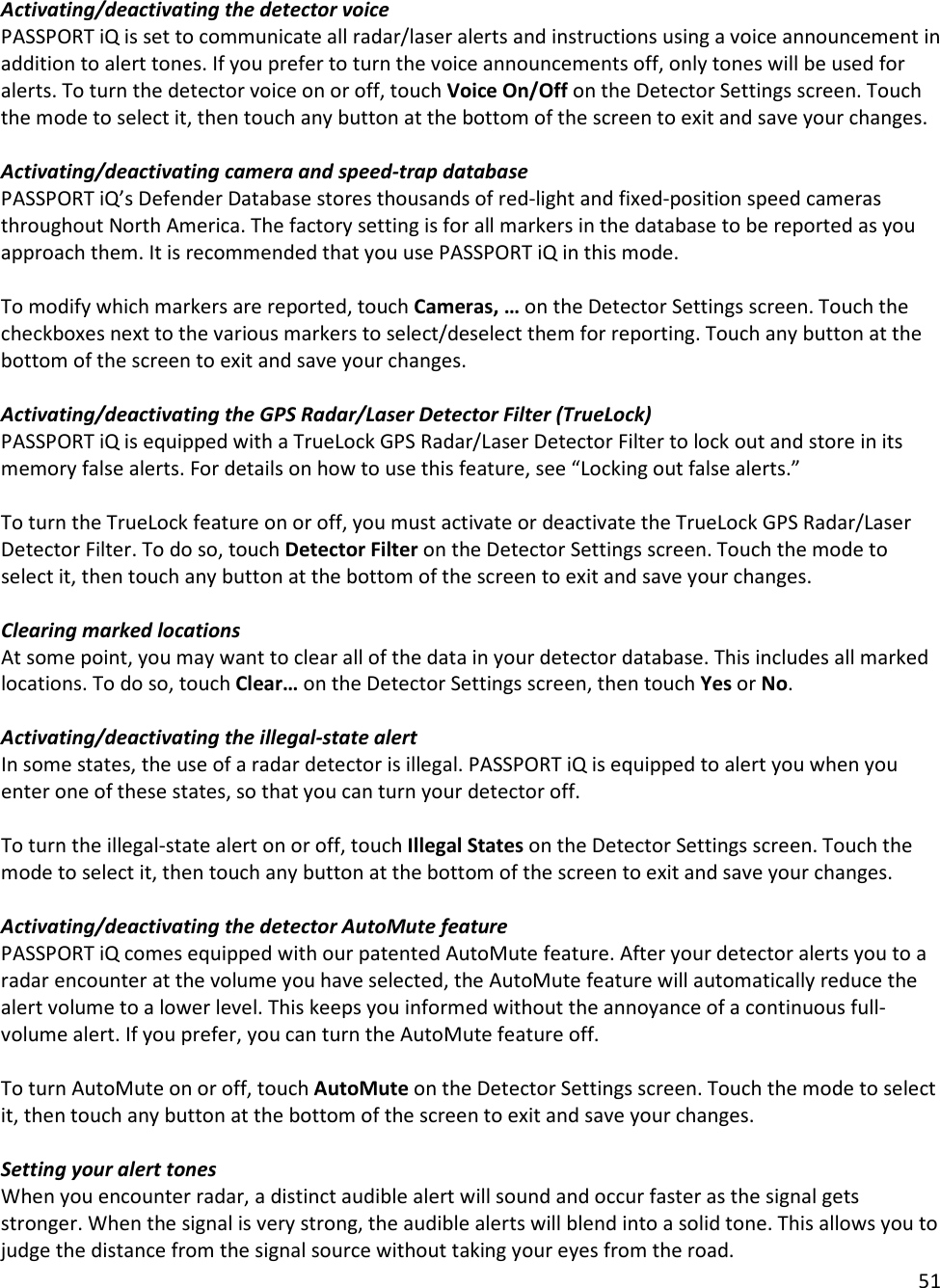 51  Activating/deactivating the detector voice PASSPORT iQ is set to communicate all radar/laser alerts and instructions using a voice announcement in addition to alert tones. If you prefer to turn the voice announcements off, only tones will be used for alerts. To turn the detector voice on or off, touch Voice On/Off on the Detector Settings screen. Touch the mode to select it, then touch any button at the bottom of the screen to exit and save your changes.  Activating/deactivating camera and speed-trap database PASSPORT iQ’s Defender Database stores thousands of red-light and fixed-position speed cameras throughout North America. The factory setting is for all markers in the database to be reported as you approach them. It is recommended that you use PASSPORT iQ in this mode.  To modify which markers are reported, touch Cameras, … on the Detector Settings screen. Touch the checkboxes next to the various markers to select/deselect them for reporting. Touch any button at the bottom of the screen to exit and save your changes.  Activating/deactivating the GPS Radar/Laser Detector Filter (TrueLock) PASSPORT iQ is equipped with a TrueLock GPS Radar/Laser Detector Filter to lock out and store in its memory false alerts. For details on how to use this feature, see “Locking out false alerts.”  To turn the TrueLock feature on or off, you must activate or deactivate the TrueLock GPS Radar/Laser Detector Filter. To do so, touch Detector Filter on the Detector Settings screen. Touch the mode to select it, then touch any button at the bottom of the screen to exit and save your changes.  Clearing marked locations At some point, you may want to clear all of the data in your detector database. This includes all marked locations. To do so, touch Clear… on the Detector Settings screen, then touch Yes or No.   Activating/deactivating the illegal-state alert In some states, the use of a radar detector is illegal. PASSPORT iQ is equipped to alert you when you enter one of these states, so that you can turn your detector off.  To turn the illegal-state alert on or off, touch Illegal States on the Detector Settings screen. Touch the mode to select it, then touch any button at the bottom of the screen to exit and save your changes.  Activating/deactivating the detector AutoMute feature PASSPORT iQ comes equipped with our patented AutoMute feature. After your detector alerts you to a radar encounter at the volume you have selected, the AutoMute feature will automatically reduce the alert volume to a lower level. This keeps you informed without the annoyance of a continuous full-volume alert. If you prefer, you can turn the AutoMute feature off.  To turn AutoMute on or off, touch AutoMute on the Detector Settings screen. Touch the mode to select it, then touch any button at the bottom of the screen to exit and save your changes.  Setting your alert tones When you encounter radar, a distinct audible alert will sound and occur faster as the signal gets stronger. When the signal is very strong, the audible alerts will blend into a solid tone. This allows you to judge the distance from the signal source without taking your eyes from the road.  