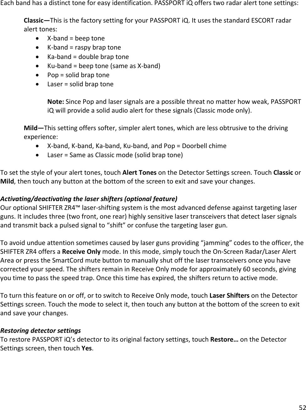 52   Each band has a distinct tone for easy identification. PASSPORT iQ offers two radar alert tone settings:    Classic—This is the factory setting for your PASSPORT iQ. It uses the standard ESCORT radar alert tones: • X-band = beep tone • K-band = raspy brap tone • Ka-band = double brap tone • Ku-band = beep tone (same as X-band) • Pop = solid brap tone • Laser = solid brap tone  Note: Since Pop and laser signals are a possible threat no matter how weak, PASSPORT iQ will provide a solid audio alert for these signals (Classic mode only).  Mild—This setting offers softer, simpler alert tones, which are less obtrusive to the driving experience: • X-band, K-band, Ka-band, Ku-band, and Pop = Doorbell chime • Laser = Same as Classic mode (solid brap tone)  To set the style of your alert tones, touch Alert Tones on the Detector Settings screen. Touch Classic or Mild, then touch any button at the bottom of the screen to exit and save your changes.  Activating/deactivating the laser shifters (optional feature) Our optional SHIFTER ZR4™ laser-shifting system is the most advanced defense against targeting laser guns. It includes three (two front, one rear) highly sensitive laser transceivers that detect laser signals and transmit back a pulsed signal to “shift” or confuse the targeting laser gun.  To avoid undue attention sometimes caused by laser guns providing “jamming” codes to the officer, the SHIFTER ZR4 offers a Receive Only mode. In this mode, simply touch the On-Screen Radar/Laser Alert Area or press the SmartCord mute button to manually shut off the laser transceivers once you have corrected your speed. The shifters remain in Receive Only mode for approximately 60 seconds, giving you time to pass the speed trap. Once this time has expired, the shifters return to active mode.  To turn this feature on or off, or to switch to Receive Only mode, touch Laser Shifters on the Detector Settings screen. Touch the mode to select it, then touch any button at the bottom of the screen to exit and save your changes.  Restoring detector settings To restore PASSPORT iQ’s detector to its original factory settings, touch Restore… on the Detector Settings screen, then touch Yes.   