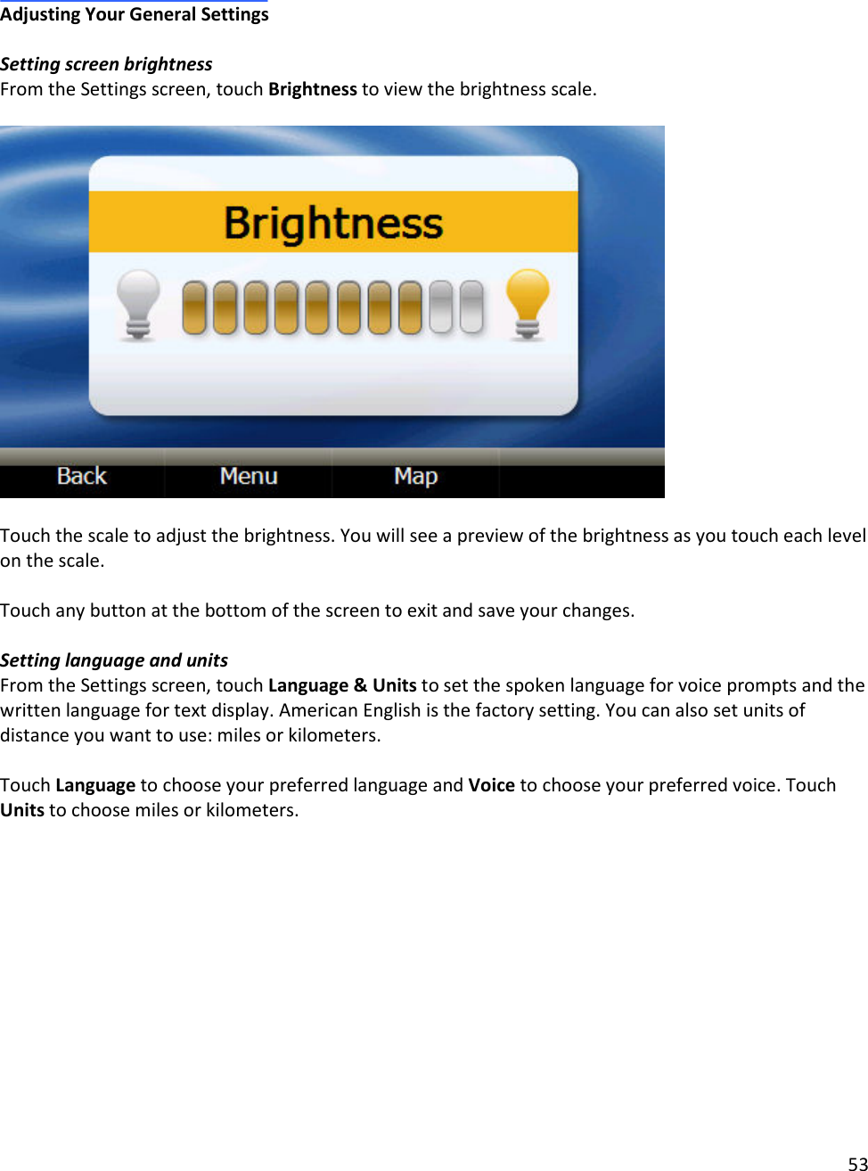 53   Adjusting Your General Settings   Setting screen brightness From the Settings screen, touch Brightness to view the brightness scale.     Touch the scale to adjust the brightness. You will see a preview of the brightness as you touch each level on the scale.   Touch any button at the bottom of the screen to exit and save your changes.   Setting language and units From the Settings screen, touch Language &amp; Units to set the spoken language for voice prompts and the written language for text display. American English is the factory setting. You can also set units of distance you want to use: miles or kilometers.   Touch Language to choose your preferred language and Voice to choose your preferred voice. Touch Units to choose miles or kilometers.   