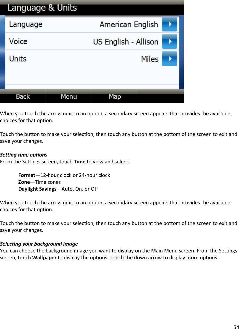 54    When you touch the arrow next to an option, a secondary screen appears that provides the available choices for that option.   Touch the button to make your selection, then touch any button at the bottom of the screen to exit and save your changes.   Setting time options From the Settings screen, touch Time to view and select:    Format—12-hour clock or 24-hour clock  Zone—Time zones  Daylight Savings—Auto, On, or Off   When you touch the arrow next to an option, a secondary screen appears that provides the available choices for that option.   Touch the button to make your selection, then touch any button at the bottom of the screen to exit and save your changes.   Selecting your background image You can choose the background image you want to display on the Main Menu screen. From the Settings screen, touch Wallpaper to display the options. Touch the down arrow to display more options.   