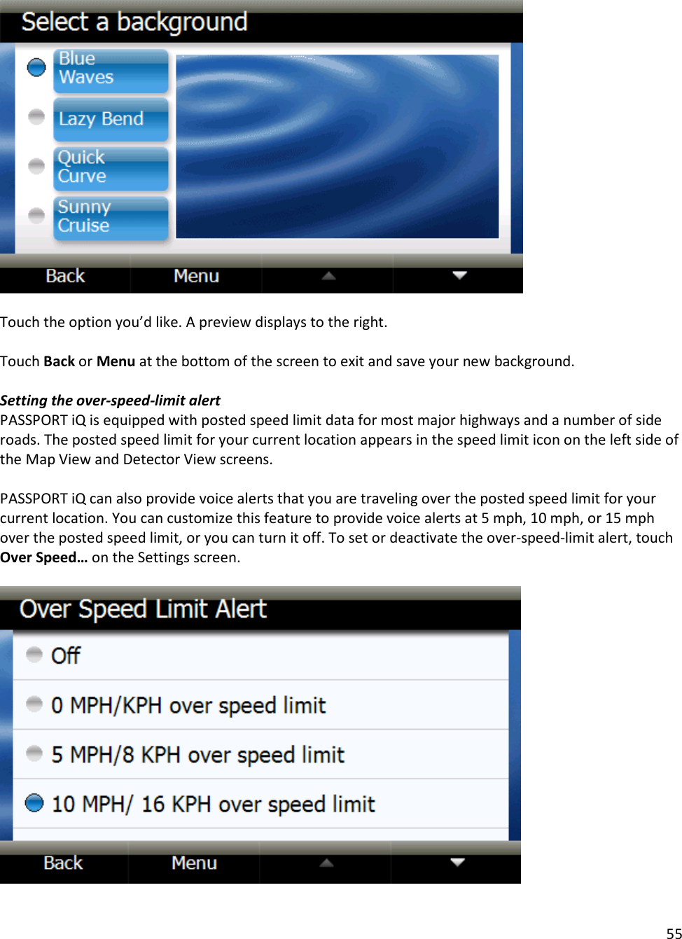 55    Touch the option you’d like. A preview displays to the right.   Touch Back or Menu at the bottom of the screen to exit and save your new background.   Setting the over-speed-limit alert PASSPORT iQ is equipped with posted speed limit data for most major highways and a number of side roads. The posted speed limit for your current location appears in the speed limit icon on the left side of the Map View and Detector View screens.   PASSPORT iQ can also provide voice alerts that you are traveling over the posted speed limit for your current location. You can customize this feature to provide voice alerts at 5 mph, 10 mph, or 15 mph over the posted speed limit, or you can turn it off. To set or deactivate the over-speed-limit alert, touch Over Speed… on the Settings screen.     