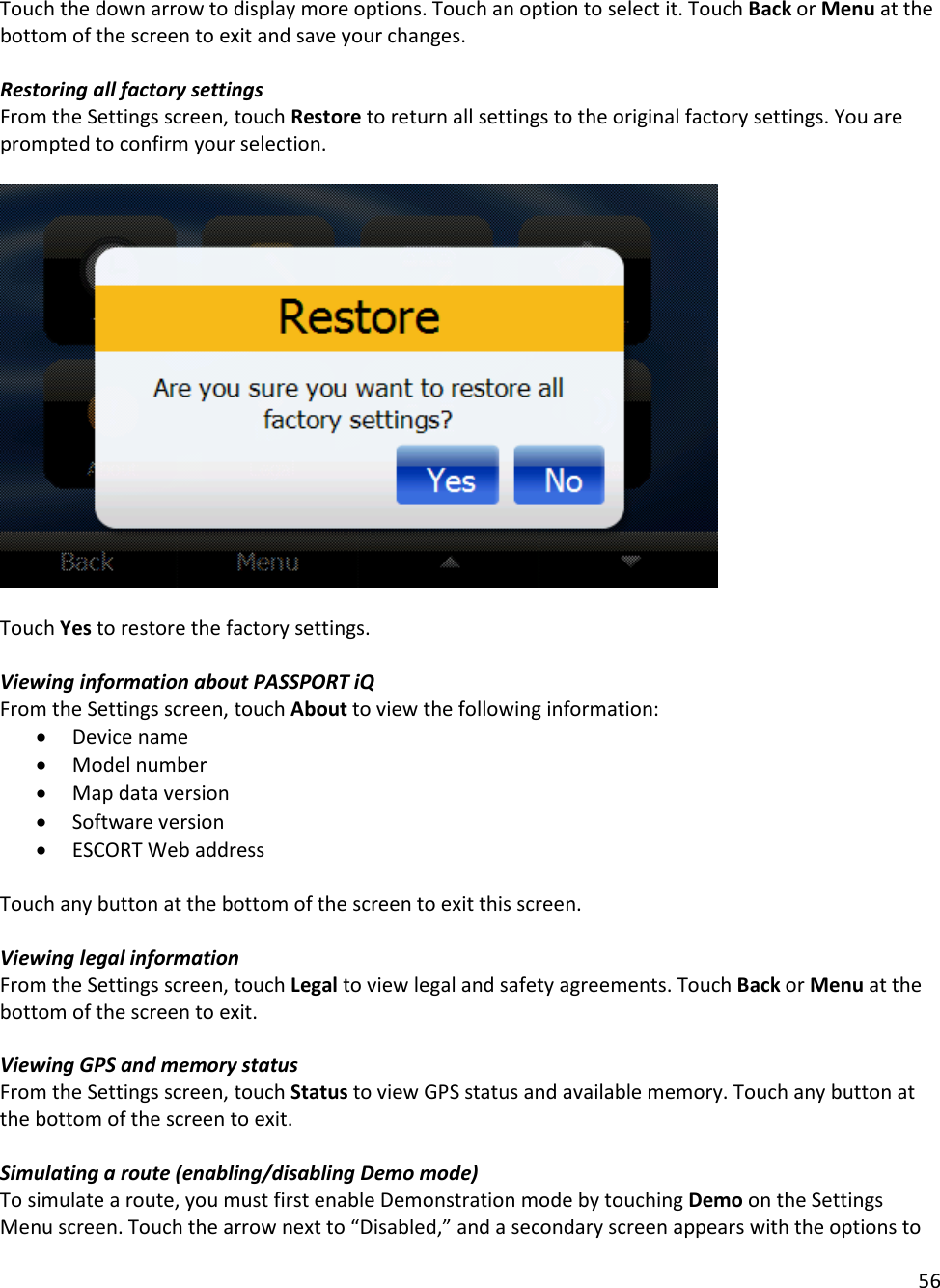 56  Touch the down arrow to display more options. Touch an option to select it. Touch Back or Menu at the bottom of the screen to exit and save your changes.  Restoring all factory settings From the Settings screen, touch Restore to return all settings to the original factory settings. You are prompted to confirm your selection.     Touch Yes to restore the factory settings.  Viewing information about PASSPORT iQ From the Settings screen, touch About to view the following information:  • Device name • Model number  • Map data version  • Software version • ESCORT Web address  Touch any button at the bottom of the screen to exit this screen.   Viewing legal information From the Settings screen, touch Legal to view legal and safety agreements. Touch Back or Menu at the bottom of the screen to exit.  Viewing GPS and memory status From the Settings screen, touch Status to view GPS status and available memory. Touch any button at the bottom of the screen to exit.  Simulating a route (enabling/disabling Demo mode) To simulate a route, you must first enable Demonstration mode by touching Demo on the Settings Menu screen. Touch the arrow next to “Disabled,” and a secondary screen appears with the options to 