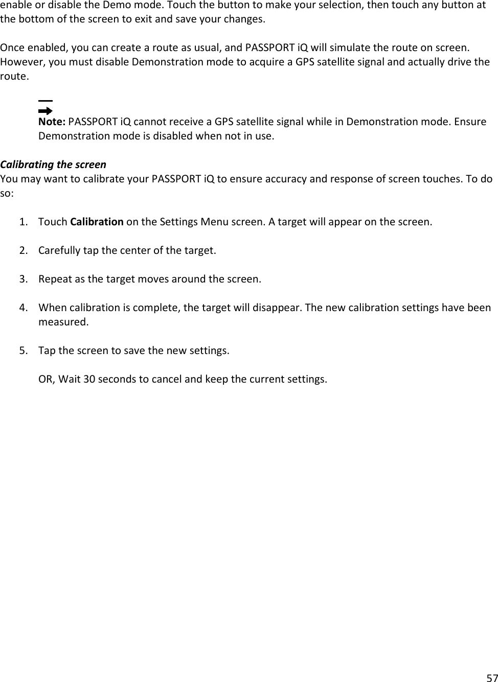 57  enable or disable the Demo mode. Touch the button to make your selection, then touch any button at the bottom of the screen to exit and save your changes.   Once enabled, you can create a route as usual, and PASSPORT iQ will simulate the route on screen. However, you must disable Demonstration mode to acquire a GPS satellite signal and actually drive the route.   Note: PASSPORT iQ cannot receive a GPS satellite signal while in Demonstration mode. Ensure Demonstration mode is disabled when not in use.  Calibrating the screen You may want to calibrate your PASSPORT iQ to ensure accuracy and response of screen touches. To do so:   1. Touch Calibration on the Settings Menu screen. A target will appear on the screen.   2. Carefully tap the center of the target.   3. Repeat as the target moves around the screen.   4. When calibration is complete, the target will disappear. The new calibration settings have been measured.   5. Tap the screen to save the new settings.  OR, Wait 30 seconds to cancel and keep the current settings.   
