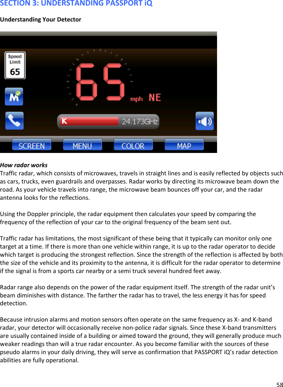 58  SECTION 3: UNDERSTANDING PASSPORT iQ Understanding Your Detector    How radar works Traffic radar, which consists of microwaves, travels in straight lines and is easily reflected by objects such as cars, trucks, even guardrails and overpasses. Radar works by directing its microwave beam down the road. As your vehicle travels into range, the microwave beam bounces off your car, and the radar antenna looks for the reflections.   Using the Doppler principle, the radar equipment then calculates your speed by comparing the frequency of the reflection of your car to the original frequency of the beam sent out.   Traffic radar has limitations, the most significant of these being that it typically can monitor only one target at a time. If there is more than one vehicle within range, it is up to the radar operator to decide which target is producing the strongest reflection. Since the strength of the reflection is affected by both the size of the vehicle and its proximity to the antenna, it is difficult for the radar operator to determine if the signal is from a sports car nearby or a semi truck several hundred feet away.   Radar range also depends on the power of the radar equipment itself. The strength of the radar unit’s beam diminishes with distance. The farther the radar has to travel, the less energy it has for speed detection.   Because intrusion alarms and motion sensors often operate on the same frequency as X- and K-band radar, your detector will occasionally receive non-police radar signals. Since these X-band transmitters are usually contained inside of a building or aimed toward the ground, they will generally produce much weaker readings than will a true radar encounter. As you become familiar with the sources of these pseudo alarms in your daily driving, they will serve as confirmation that PASSPORT iQ’s radar detection abilities are fully operational.  