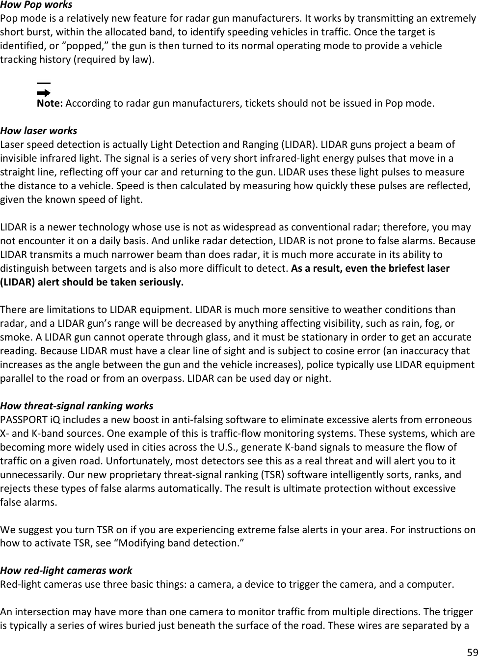 59  How Pop works Pop mode is a relatively new feature for radar gun manufacturers. It works by transmitting an extremely short burst, within the allocated band, to identify speeding vehicles in traffic. Once the target is identified, or “popped,” the gun is then turned to its normal operating mode to provide a vehicle tracking history (required by law).    Note: According to radar gun manufacturers, tickets should not be issued in Pop mode.  How laser works Laser speed detection is actually Light Detection and Ranging (LIDAR). LIDAR guns project a beam of invisible infrared light. The signal is a series of very short infrared-light energy pulses that move in a straight line, reflecting off your car and returning to the gun. LIDAR uses these light pulses to measure the distance to a vehicle. Speed is then calculated by measuring how quickly these pulses are reflected, given the known speed of light.   LIDAR is a newer technology whose use is not as widespread as conventional radar; therefore, you may not encounter it on a daily basis. And unlike radar detection, LIDAR is not prone to false alarms. Because LIDAR transmits a much narrower beam than does radar, it is much more accurate in its ability to distinguish between targets and is also more difficult to detect. As a result, even the briefest laser (LIDAR) alert should be taken seriously.   There are limitations to LIDAR equipment. LIDAR is much more sensitive to weather conditions than radar, and a LIDAR gun’s range will be decreased by anything affecting visibility, such as rain, fog, or smoke. A LIDAR gun cannot operate through glass, and it must be stationary in order to get an accurate reading. Because LIDAR must have a clear line of sight and is subject to cosine error (an inaccuracy that increases as the angle between the gun and the vehicle increases), police typically use LIDAR equipment parallel to the road or from an overpass. LIDAR can be used day or night.  How threat-signal ranking works PASSPORT iQ includes a new boost in anti-falsing software to eliminate excessive alerts from erroneous X- and K-band sources. One example of this is traffic-flow monitoring systems. These systems, which are becoming more widely used in cities across the U.S., generate K-band signals to measure the flow of traffic on a given road. Unfortunately, most detectors see this as a real threat and will alert you to it unnecessarily. Our new proprietary threat-signal ranking (TSR) software intelligently sorts, ranks, and rejects these types of false alarms automatically. The result is ultimate protection without excessive false alarms.  We suggest you turn TSR on if you are experiencing extreme false alerts in your area. For instructions on how to activate TSR, see “Modifying band detection.”  How red-light cameras work Red-light cameras use three basic things: a camera, a device to trigger the camera, and a computer.  An intersection may have more than one camera to monitor traffic from multiple directions. The trigger is typically a series of wires buried just beneath the surface of the road. These wires are separated by a 