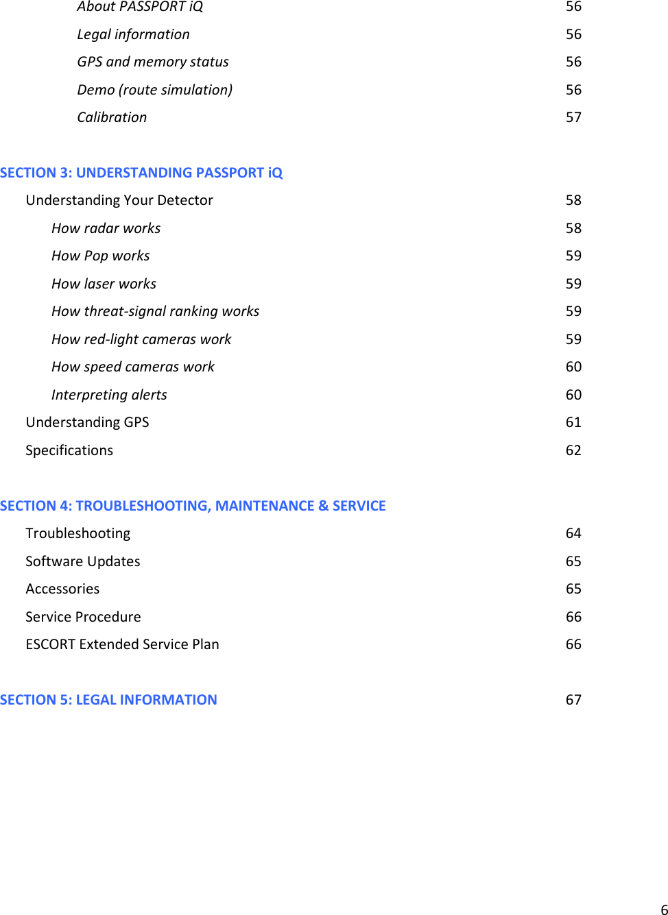 6  About PASSPORT iQ               56 Legal information                56 GPS and memory status              56 Demo (route simulation)              56 Calibration                  57  SECTION 3: UNDERSTANDING PASSPORT iQ Understanding Your Detector              58 How radar works                58 How Pop works                 59 How laser works                59 How threat-signal ranking works            59 How red-light cameras work              59 How speed cameras work              60 Interpreting alerts                60 Understanding GPS                 61 Specifications                  62  SECTION 4: TROUBLESHOOTING, MAINTENANCE &amp; SERVICE Troubleshooting                  64 Software Updates                  65 Accessories                   65 Service Procedure                  66 ESCORT Extended Service Plan              66  SECTION 5: LEGAL INFORMATION              67    