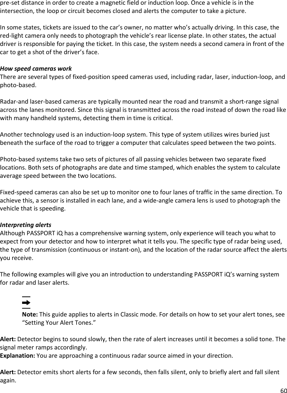 60  pre-set distance in order to create a magnetic field or induction loop. Once a vehicle is in the intersection, the loop or circuit becomes closed and alerts the computer to take a picture.  In some states, tickets are issued to the car’s owner, no matter who’s actually driving. In this case, the red-light camera only needs to photograph the vehicle’s rear license plate. In other states, the actual driver is responsible for paying the ticket. In this case, the system needs a second camera in front of the car to get a shot of the driver’s face.  How speed cameras work There are several types of fixed-position speed cameras used, including radar, laser, induction-loop, and photo-based.  Radar-and laser-based cameras are typically mounted near the road and transmit a short-range signal across the lanes monitored. Since this signal is transmitted across the road instead of down the road like with many handheld systems, detecting them in time is critical.  Another technology used is an induction-loop system. This type of system utilizes wires buried just beneath the surface of the road to trigger a computer that calculates speed between the two points.  Photo-based systems take two sets of pictures of all passing vehicles between two separate fixed locations. Both sets of photographs are date and time stamped, which enables the system to calculate average speed between the two locations.  Fixed-speed cameras can also be set up to monitor one to four lanes of traffic in the same direction. To achieve this, a sensor is installed in each lane, and a wide-angle camera lens is used to photograph the vehicle that is speeding.  Interpreting alerts Although PASSPORT iQ has a comprehensive warning system, only experience will teach you what to expect from your detector and how to interpret what it tells you. The specific type of radar being used, the type of transmission (continuous or instant-on), and the location of the radar source affect the alerts you receive.   The following examples will give you an introduction to understanding PASSPORT iQ’s warning system for radar and laser alerts.   Note: This guide applies to alerts in Classic mode. For details on how to set your alert tones, see “Setting Your Alert Tones.”  Alert: Detector begins to sound slowly, then the rate of alert increases until it becomes a solid tone. The signal meter ramps accordingly.  Explanation: You are approaching a continuous radar source aimed in your direction.   Alert: Detector emits short alerts for a few seconds, then falls silent, only to briefly alert and fall silent again. 