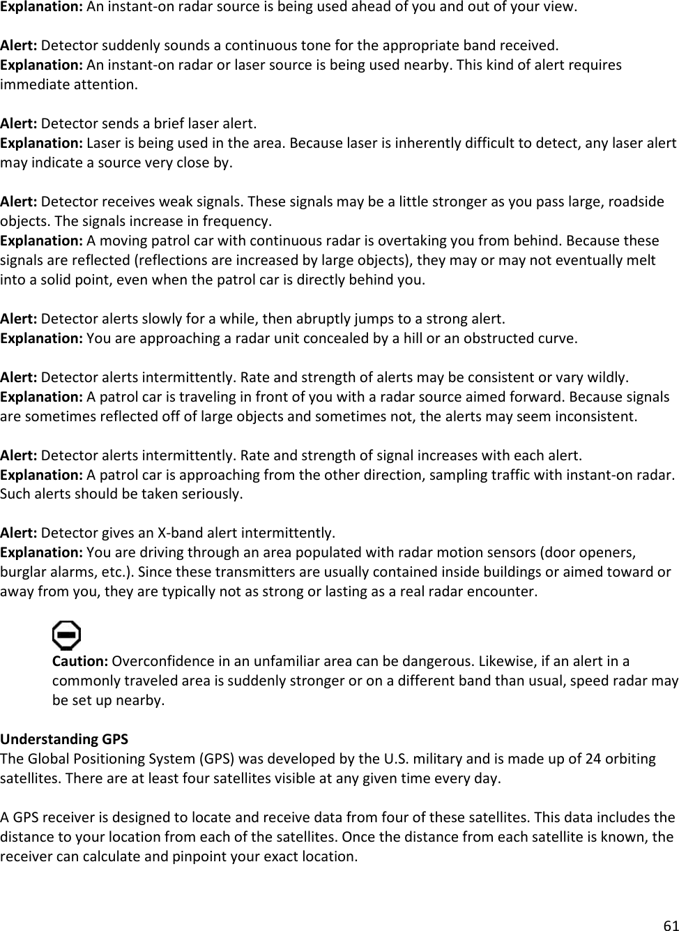 61  Explanation: An instant-on radar source is being used ahead of you and out of your view.  Alert: Detector suddenly sounds a continuous tone for the appropriate band received.  Explanation: An instant-on radar or laser source is being used nearby. This kind of alert requires immediate attention.  Alert: Detector sends a brief laser alert.  Explanation: Laser is being used in the area. Because laser is inherently difficult to detect, any laser alert may indicate a source very close by.   Alert: Detector receives weak signals. These signals may be a little stronger as you pass large, roadside objects. The signals increase in frequency.  Explanation: A moving patrol car with continuous radar is overtaking you from behind. Because these signals are reflected (reflections are increased by large objects), they may or may not eventually melt into a solid point, even when the patrol car is directly behind you.   Alert: Detector alerts slowly for a while, then abruptly jumps to a strong alert. Explanation: You are approaching a radar unit concealed by a hill or an obstructed curve.  Alert: Detector alerts intermittently. Rate and strength of alerts may be consistent or vary wildly.  Explanation: A patrol car is traveling in front of you with a radar source aimed forward. Because signals are sometimes reflected off of large objects and sometimes not, the alerts may seem inconsistent.   Alert: Detector alerts intermittently. Rate and strength of signal increases with each alert.  Explanation: A patrol car is approaching from the other direction, sampling traffic with instant-on radar. Such alerts should be taken seriously.  Alert: Detector gives an X-band alert intermittently. Explanation: You are driving through an area populated with radar motion sensors (door openers, burglar alarms, etc.). Since these transmitters are usually contained inside buildings or aimed toward or away from you, they are typically not as strong or lasting as a real radar encounter.   Caution: Overconfidence in an unfamiliar area can be dangerous. Likewise, if an alert in a commonly traveled area is suddenly stronger or on a different band than usual, speed radar may be set up nearby.  Understanding GPS The Global Positioning System (GPS) was developed by the U.S. military and is made up of 24 orbiting satellites. There are at least four satellites visible at any given time every day.   A GPS receiver is designed to locate and receive data from four of these satellites. This data includes the distance to your location from each of the satellites. Once the distance from each satellite is known, the receiver can calculate and pinpoint your exact location.  
