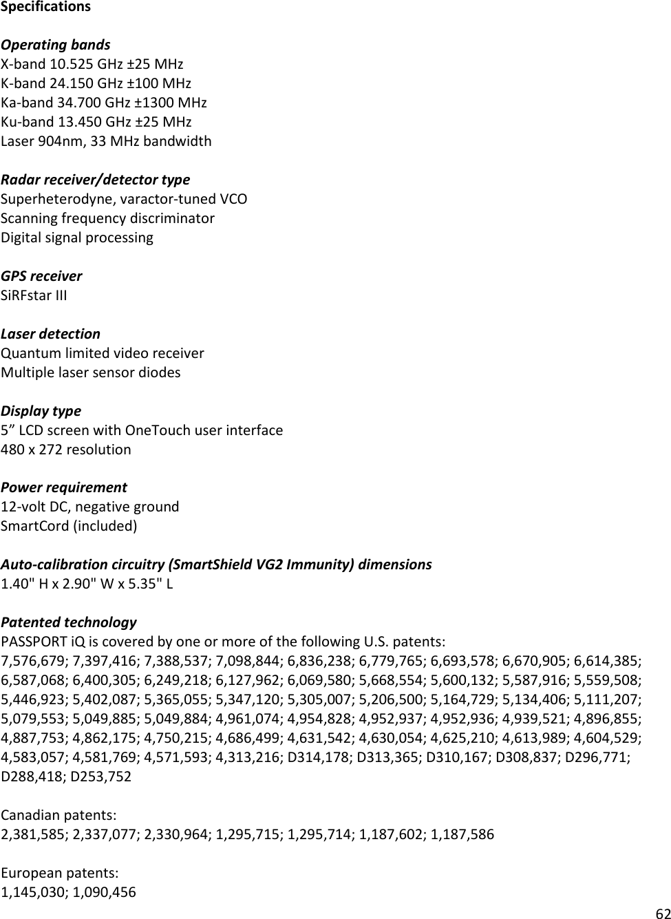 62  Specifications  Operating bands X-band 10.525 GHz ±25 MHz K-band 24.150 GHz ±100 MHz Ka-band 34.700 GHz ±1300 MHz Ku-band 13.450 GHz ±25 MHz Laser 904nm, 33 MHz bandwidth  Radar receiver/detector type Superheterodyne, varactor-tuned VCO Scanning frequency discriminator Digital signal processing  GPS receiver SiRFstar III  Laser detection Quantum limited video receiver  Multiple laser sensor diodes  Display type 5” LCD screen with OneTouch user interface 480 x 272 resolution  Power requirement 12-volt DC, negative ground SmartCord (included)  Auto-calibration circuitry (SmartShield VG2 Immunity) dimensions  1.40&quot; H x 2.90&quot; W x 5.35&quot; L  Patented technology PASSPORT iQ is covered by one or more of the following U.S. patents:  7,576,679; 7,397,416; 7,388,537; 7,098,844; 6,836,238; 6,779,765; 6,693,578; 6,670,905; 6,614,385; 6,587,068; 6,400,305; 6,249,218; 6,127,962; 6,069,580; 5,668,554; 5,600,132; 5,587,916; 5,559,508; 5,446,923; 5,402,087; 5,365,055; 5,347,120; 5,305,007; 5,206,500; 5,164,729; 5,134,406; 5,111,207; 5,079,553; 5,049,885; 5,049,884; 4,961,074; 4,954,828; 4,952,937; 4,952,936; 4,939,521; 4,896,855; 4,887,753; 4,862,175; 4,750,215; 4,686,499; 4,631,542; 4,630,054; 4,625,210; 4,613,989; 4,604,529; 4,583,057; 4,581,769; 4,571,593; 4,313,216; D314,178; D313,365; D310,167; D308,837; D296,771; D288,418; D253,752   Canadian patents: 2,381,585; 2,337,077; 2,330,964; 1,295,715; 1,295,714; 1,187,602; 1,187,586  European patents:   1,145,030; 1,090,456 