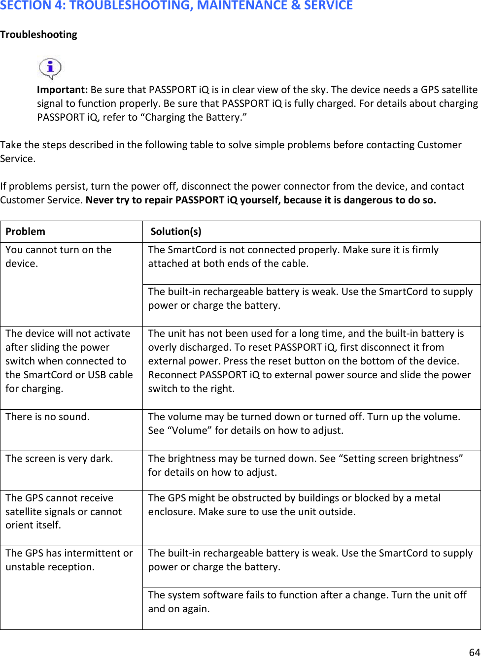 64  SECTION 4: TROUBLESHOOTING, MAINTENANCE &amp; SERVICE  Troubleshooting   Important: Be sure that PASSPORT iQ is in clear view of the sky. The device needs a GPS satellite signal to function properly. Be sure that PASSPORT iQ is fully charged. For details about charging PASSPORT iQ, refer to “Charging the Battery.”   Take the steps described in the following table to solve simple problems before contacting Customer Service.   If problems persist, turn the power off, disconnect the power connector from the device, and contact Customer Service. Never try to repair PASSPORT iQ yourself, because it is dangerous to do so.   Problem   Solution(s)  You cannot turn on the device. The SmartCord is not connected properly. Make sure it is firmly attached at both ends of the cable.   The built-in rechargeable battery is weak. Use the SmartCord to supply power or charge the battery.   The device will not activate after sliding the power switch when connected to the SmartCord or USB cable for charging.  The unit has not been used for a long time, and the built-in battery is overly discharged. To reset PASSPORT iQ, first disconnect it from external power. Press the reset button on the bottom of the device. Reconnect PASSPORT iQ to external power source and slide the power switch to the right. There is no sound. The volume may be turned down or turned off. Turn up the volume. See “Volume” for details on how to adjust.  The screen is very dark. The brightness may be turned down. See “Setting screen brightness” for details on how to adjust. The GPS cannot receive satellite signals or cannot orient itself.   The GPS might be obstructed by buildings or blocked by a metal enclosure. Make sure to use the unit outside. The GPS has intermittent or unstable reception.  The built-in rechargeable battery is weak. Use the SmartCord to supply power or charge the battery.   The system software fails to function after a change. Turn the unit off and on again.   