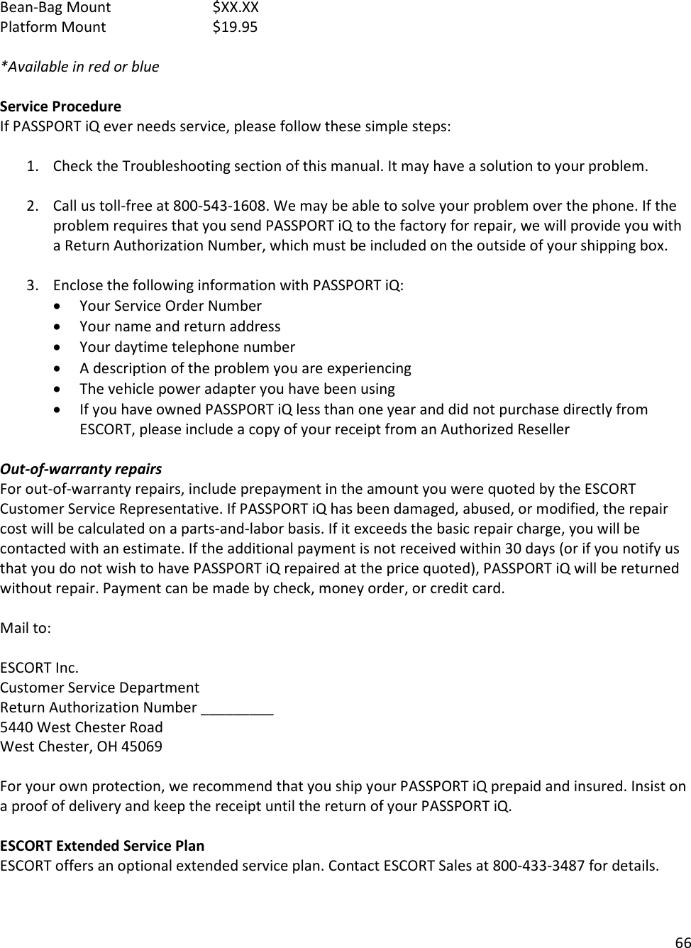 66  Bean-Bag Mount     $XX.XX Platform Mount     $19.95  *Available in red or blue  Service Procedure If PASSPORT iQ ever needs service, please follow these simple steps:  1. Check the Troubleshooting section of this manual. It may have a solution to your problem.  2. Call us toll-free at 800-543-1608. We may be able to solve your problem over the phone. If the problem requires that you send PASSPORT iQ to the factory for repair, we will provide you with a Return Authorization Number, which must be included on the outside of your shipping box.   3. Enclose the following information with PASSPORT iQ: • Your Service Order Number • Your name and return address • Your daytime telephone number • A description of the problem you are experiencing • The vehicle power adapter you have been using • If you have owned PASSPORT iQ less than one year and did not purchase directly from ESCORT, please include a copy of your receipt from an Authorized Reseller  Out-of-warranty repairs For out-of-warranty repairs, include prepayment in the amount you were quoted by the ESCORT Customer Service Representative. If PASSPORT iQ has been damaged, abused, or modified, the repair cost will be calculated on a parts-and-labor basis. If it exceeds the basic repair charge, you will be contacted with an estimate. If the additional payment is not received within 30 days (or if you notify us that you do not wish to have PASSPORT iQ repaired at the price quoted), PASSPORT iQ will be returned without repair. Payment can be made by check, money order, or credit card.  Mail to:   ESCORT Inc. Customer Service Department Return Authorization Number _________ 5440 West Chester Road West Chester, OH 45069  For your own protection, we recommend that you ship your PASSPORT iQ prepaid and insured. Insist on a proof of delivery and keep the receipt until the return of your PASSPORT iQ.  ESCORT Extended Service Plan ESCORT offers an optional extended service plan. Contact ESCORT Sales at 800-433-3487 for details.  