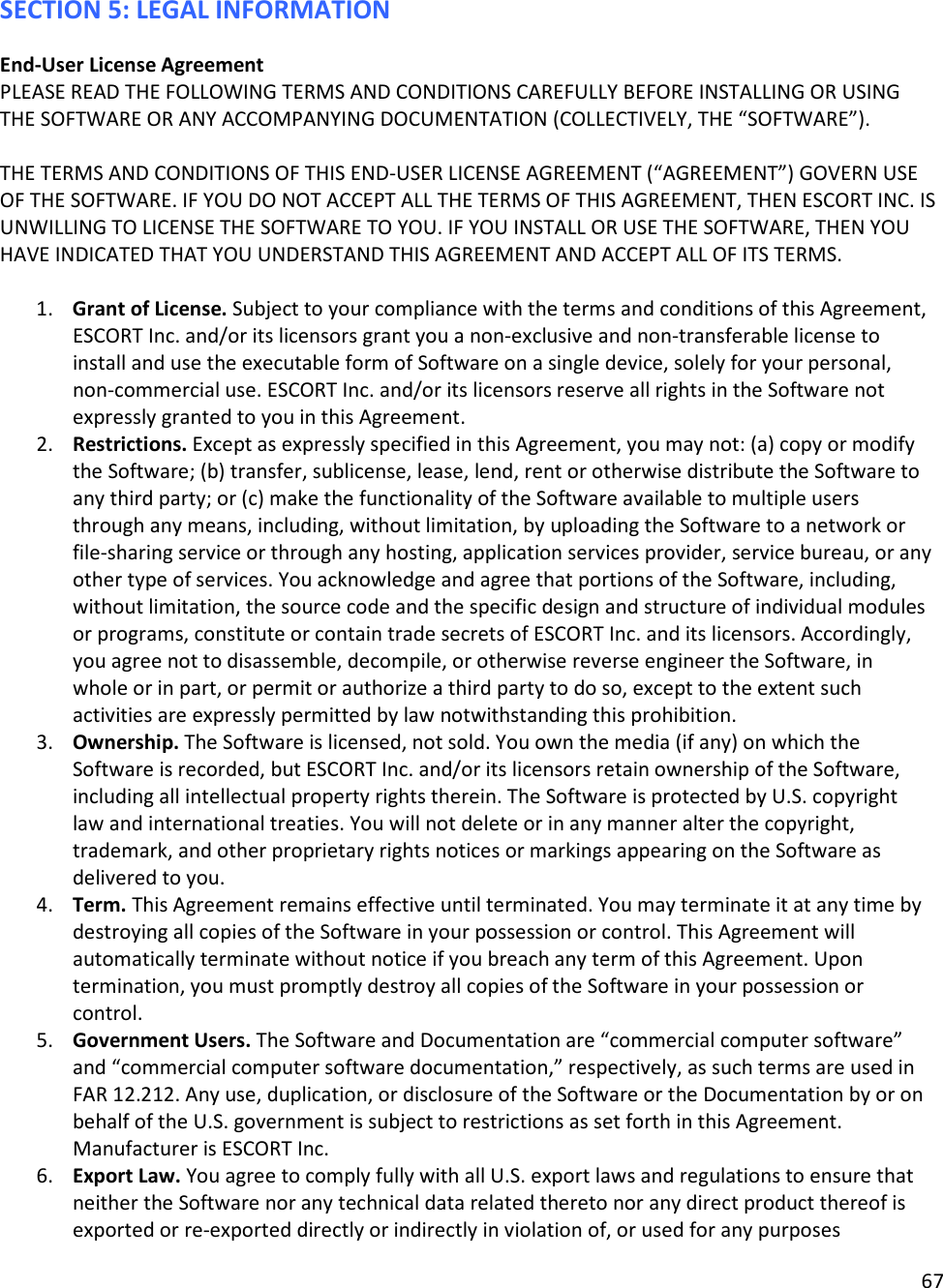 67  SECTION 5: LEGAL INFORMATION End-User License Agreement PLEASE READ THE FOLLOWING TERMS AND CONDITIONS CAREFULLY BEFORE INSTALLING OR USING THE SOFTWARE OR ANY ACCOMPANYING DOCUMENTATION (COLLECTIVELY, THE “SOFTWARE”).   THE TERMS AND CONDITIONS OF THIS END-USER LICENSE AGREEMENT (“AGREEMENT”) GOVERN USE OF THE SOFTWARE. IF YOU DO NOT ACCEPT ALL THE TERMS OF THIS AGREEMENT, THEN ESCORT INC. IS UNWILLING TO LICENSE THE SOFTWARE TO YOU. IF YOU INSTALL OR USE THE SOFTWARE, THEN YOU HAVE INDICATED THAT YOU UNDERSTAND THIS AGREEMENT AND ACCEPT ALL OF ITS TERMS.   1. Grant of License. Subject to your compliance with the terms and conditions of this Agreement, ESCORT Inc. and/or its licensors grant you a non-exclusive and non-transferable license to install and use the executable form of Software on a single device, solely for your personal, non-commercial use. ESCORT Inc. and/or its licensors reserve all rights in the Software not expressly granted to you in this Agreement.  2. Restrictions. Except as expressly specified in this Agreement, you may not: (a) copy or modify the Software; (b) transfer, sublicense, lease, lend, rent or otherwise distribute the Software to any third party; or (c) make the functionality of the Software available to multiple users through any means, including, without limitation, by uploading the Software to a network or file-sharing service or through any hosting, application services provider, service bureau, or any other type of services. You acknowledge and agree that portions of the Software, including, without limitation, the source code and the specific design and structure of individual modules or programs, constitute or contain trade secrets of ESCORT Inc. and its licensors. Accordingly, you agree not to disassemble, decompile, or otherwise reverse engineer the Software, in whole or in part, or permit or authorize a third party to do so, except to the extent such activities are expressly permitted by law notwithstanding this prohibition. 3. Ownership. The Software is licensed, not sold. You own the media (if any) on which the Software is recorded, but ESCORT Inc. and/or its licensors retain ownership of the Software, including all intellectual property rights therein. The Software is protected by U.S. copyright law and international treaties. You will not delete or in any manner alter the copyright, trademark, and other proprietary rights notices or markings appearing on the Software as delivered to you.  4. Term. This Agreement remains effective until terminated. You may terminate it at any time by destroying all copies of the Software in your possession or control. This Agreement will automatically terminate without notice if you breach any term of this Agreement. Upon termination, you must promptly destroy all copies of the Software in your possession or control.  5. Government Users. The Software and Documentation are “commercial computer software” and “commercial computer software documentation,” respectively, as such terms are used in FAR 12.212. Any use, duplication, or disclosure of the Software or the Documentation by or on behalf of the U.S. government is subject to restrictions as set forth in this Agreement. Manufacturer is ESCORT Inc.  6. Export Law. You agree to comply fully with all U.S. export laws and regulations to ensure that neither the Software nor any technical data related thereto nor any direct product thereof is exported or re-exported directly or indirectly in violation of, or used for any purposes 