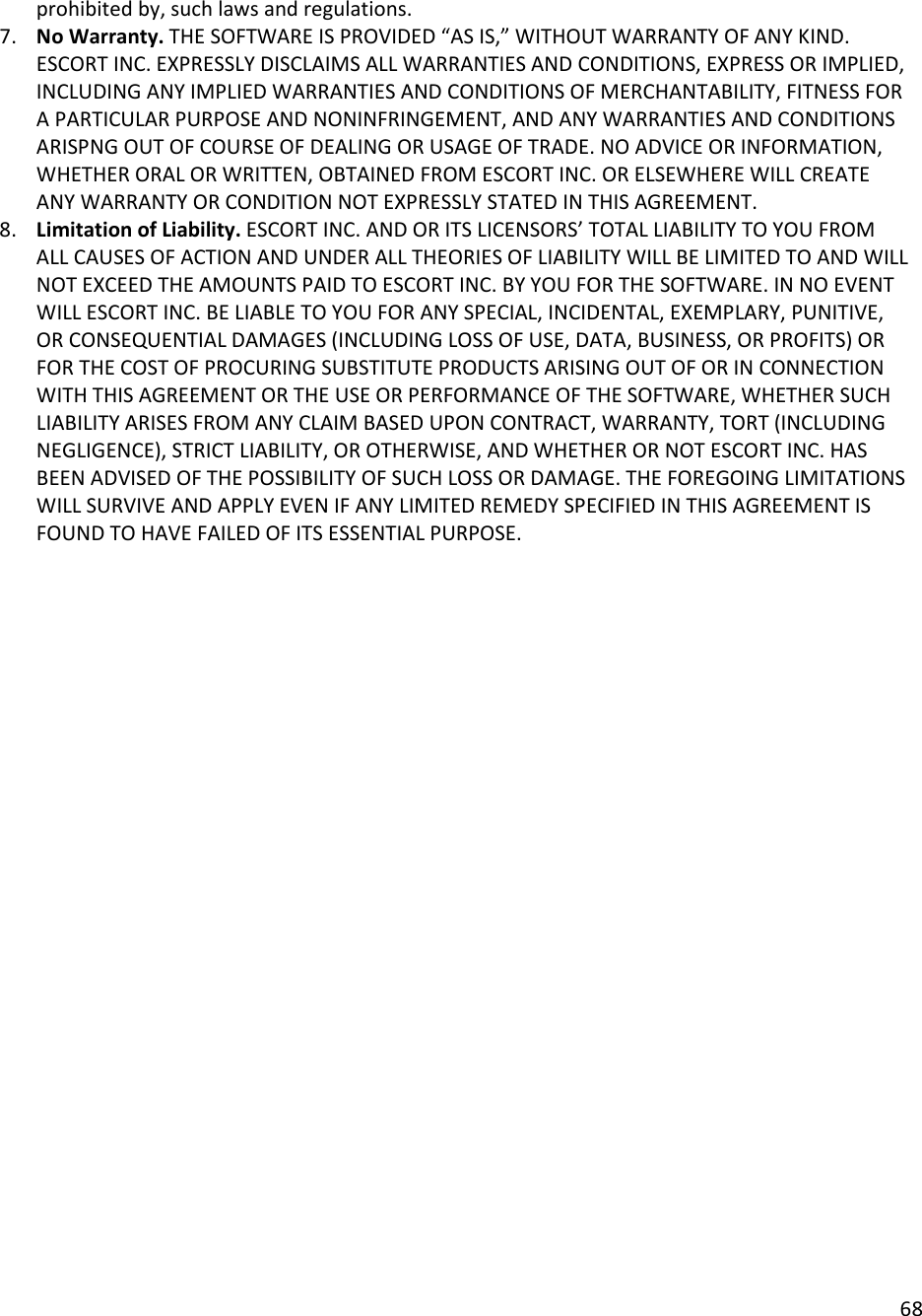 68  prohibited by, such laws and regulations.  7. No Warranty. THE SOFTWARE IS PROVIDED “AS IS,” WITHOUT WARRANTY OF ANY KIND. ESCORT INC. EXPRESSLY DISCLAIMS ALL WARRANTIES AND CONDITIONS, EXPRESS OR IMPLIED, INCLUDING ANY IMPLIED WARRANTIES AND CONDITIONS OF MERCHANTABILITY, FITNESS FOR A PARTICULAR PURPOSE AND NONINFRINGEMENT, AND ANY WARRANTIES AND CONDITIONS ARISPNG OUT OF COURSE OF DEALING OR USAGE OF TRADE. NO ADVICE OR INFORMATION, WHETHER ORAL OR WRITTEN, OBTAINED FROM ESCORT INC. OR ELSEWHERE WILL CREATE ANY WARRANTY OR CONDITION NOT EXPRESSLY STATED IN THIS AGREEMENT.  8. Limitation of Liability. ESCORT INC. AND OR ITS LICENSORS’ TOTAL LIABILITY TO YOU FROM ALL CAUSES OF ACTION AND UNDER ALL THEORIES OF LIABILITY WILL BE LIMITED TO AND WILL NOT EXCEED THE AMOUNTS PAID TO ESCORT INC. BY YOU FOR THE SOFTWARE. IN NO EVENT WILL ESCORT INC. BE LIABLE TO YOU FOR ANY SPECIAL, INCIDENTAL, EXEMPLARY, PUNITIVE, OR CONSEQUENTIAL DAMAGES (INCLUDING LOSS OF USE, DATA, BUSINESS, OR PROFITS) OR FOR THE COST OF PROCURING SUBSTITUTE PRODUCTS ARISING OUT OF OR IN CONNECTION WITH THIS AGREEMENT OR THE USE OR PERFORMANCE OF THE SOFTWARE, WHETHER SUCH LIABILITY ARISES FROM ANY CLAIM BASED UPON CONTRACT, WARRANTY, TORT (INCLUDING NEGLIGENCE), STRICT LIABILITY, OR OTHERWISE, AND WHETHER OR NOT ESCORT INC. HAS BEEN ADVISED OF THE POSSIBILITY OF SUCH LOSS OR DAMAGE. THE FOREGOING LIMITATIONS WILL SURVIVE AND APPLY EVEN IF ANY LIMITED REMEDY SPECIFIED IN THIS AGREEMENT IS FOUND TO HAVE FAILED OF ITS ESSENTIAL PURPOSE.    