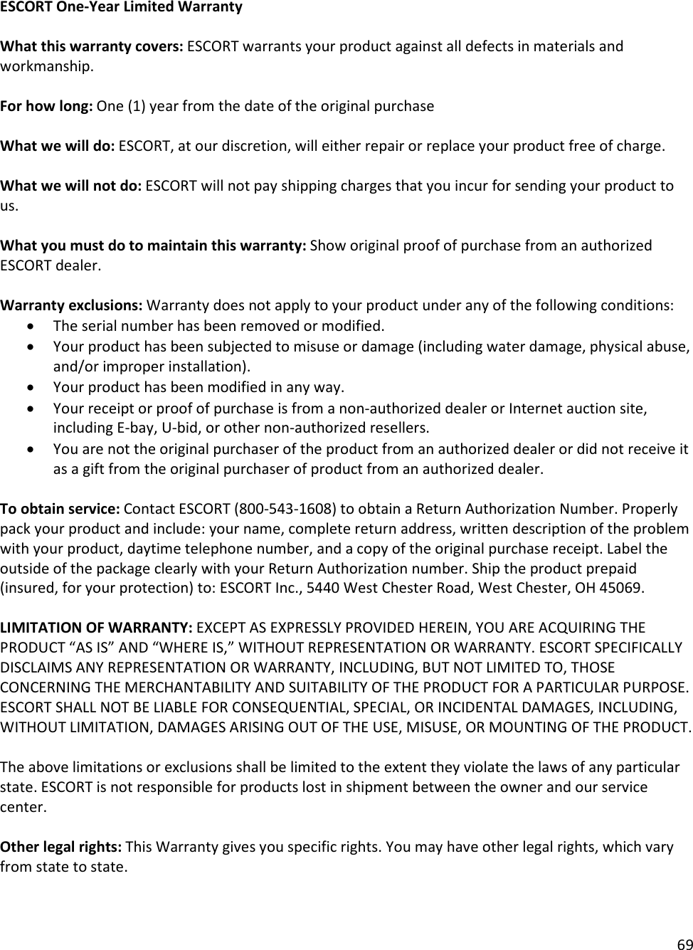 69  ESCORT One-Year Limited Warranty   What this warranty covers: ESCORT warrants your product against all defects in materials and workmanship.   For how long: One (1) year from the date of the original purchase   What we will do: ESCORT, at our discretion, will either repair or replace your product free of charge.   What we will not do: ESCORT will not pay shipping charges that you incur for sending your product to us.  What you must do to maintain this warranty: Show original proof of purchase from an authorized ESCORT dealer.  Warranty exclusions: Warranty does not apply to your product under any of the following conditions:  • The serial number has been removed or modified.  • Your product has been subjected to misuse or damage (including water damage, physical abuse, and/or improper installation).  • Your product has been modified in any way.  • Your receipt or proof of purchase is from a non-authorized dealer or Internet auction site, including E-bay, U-bid, or other non-authorized resellers.  • You are not the original purchaser of the product from an authorized dealer or did not receive it as a gift from the original purchaser of product from an authorized dealer.  To obtain service: Contact ESCORT (800-543-1608) to obtain a Return Authorization Number. Properly pack your product and include: your name, complete return address, written description of the problem with your product, daytime telephone number, and a copy of the original purchase receipt. Label the outside of the package clearly with your Return Authorization number. Ship the product prepaid (insured, for your protection) to: ESCORT Inc., 5440 West Chester Road, West Chester, OH 45069.  LIMITATION OF WARRANTY: EXCEPT AS EXPRESSLY PROVIDED HEREIN, YOU ARE ACQUIRING THE PRODUCT “AS IS” AND “WHERE IS,” WITHOUT REPRESENTATION OR WARRANTY. ESCORT SPECIFICALLY DISCLAIMS ANY REPRESENTATION OR WARRANTY, INCLUDING, BUT NOT LIMITED TO, THOSE CONCERNING THE MERCHANTABILITY AND SUITABILITY OF THE PRODUCT FOR A PARTICULAR PURPOSE. ESCORT SHALL NOT BE LIABLE FOR CONSEQUENTIAL, SPECIAL, OR INCIDENTAL DAMAGES, INCLUDING, WITHOUT LIMITATION, DAMAGES ARISING OUT OF THE USE, MISUSE, OR MOUNTING OF THE PRODUCT.   The above limitations or exclusions shall be limited to the extent they violate the laws of any particular state. ESCORT is not responsible for products lost in shipment between the owner and our service center.  Other legal rights: This Warranty gives you specific rights. You may have other legal rights, which vary from state to state.  