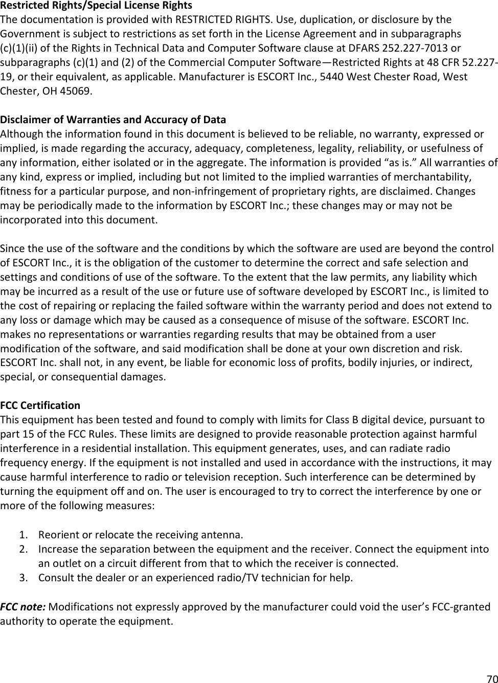 70  Restricted Rights/Special License Rights  The documentation is provided with RESTRICTED RIGHTS. Use, duplication, or disclosure by the Government is subject to restrictions as set forth in the License Agreement and in subparagraphs (c)(1)(ii) of the Rights in Technical Data and Computer Software clause at DFARS 252.227-7013 or subparagraphs (c)(1) and (2) of the Commercial Computer Software—Restricted Rights at 48 CFR 52.227-19, or their equivalent, as applicable. Manufacturer is ESCORT Inc., 5440 West Chester Road, West Chester, OH 45069.   Disclaimer of Warranties and Accuracy of Data  Although the information found in this document is believed to be reliable, no warranty, expressed or implied, is made regarding the accuracy, adequacy, completeness, legality, reliability, or usefulness of any information, either isolated or in the aggregate. The information is provided “as is.” All warranties of any kind, express or implied, including but not limited to the implied warranties of merchantability, fitness for a particular purpose, and non-infringement of proprietary rights, are disclaimed. Changes may be periodically made to the information by ESCORT Inc.; these changes may or may not be incorporated into this document.   Since the use of the software and the conditions by which the software are used are beyond the control of ESCORT Inc., it is the obligation of the customer to determine the correct and safe selection and settings and conditions of use of the software. To the extent that the law permits, any liability which may be incurred as a result of the use or future use of software developed by ESCORT Inc., is limited to the cost of repairing or replacing the failed software within the warranty period and does not extend to any loss or damage which may be caused as a consequence of misuse of the software. ESCORT Inc. makes no representations or warranties regarding results that may be obtained from a user modification of the software, and said modification shall be done at your own discretion and risk. ESCORT Inc. shall not, in any event, be liable for economic loss of profits, bodily injuries, or indirect, special, or consequential damages.   FCC Certification This equipment has been tested and found to comply with limits for Class B digital device, pursuant to part 15 of the FCC Rules. These limits are designed to provide reasonable protection against harmful interference in a residential installation. This equipment generates, uses, and can radiate radio frequency energy. If the equipment is not installed and used in accordance with the instructions, it may cause harmful interference to radio or television reception. Such interference can be determined by turning the equipment off and on. The user is encouraged to try to correct the interference by one or more of the following measures:  1. Reorient or relocate the receiving antenna. 2. Increase the separation between the equipment and the receiver. Connect the equipment into an outlet on a circuit different from that to which the receiver is connected. 3. Consult the dealer or an experienced radio/TV technician for help.  FCC note: Modifications not expressly approved by the manufacturer could void the user’s FCC-granted authority to operate the equipment.  