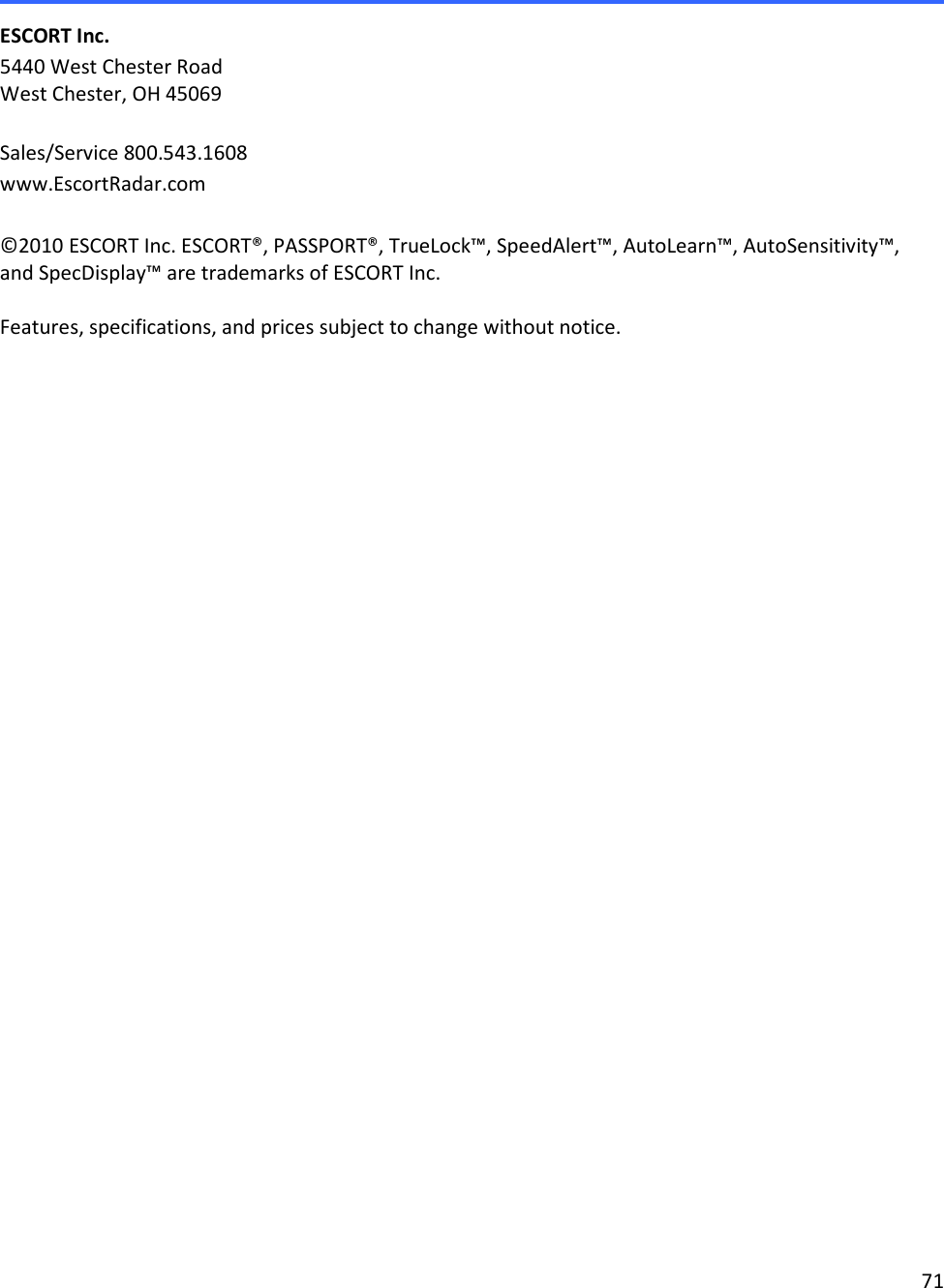 71   ESCORT Inc. 5440 West Chester Road West Chester, OH 45069  Sales/Service 800.543.1608 www.EscortRadar.com  ©2010 ESCORT Inc. ESCORT®, PASSPORT®, TrueLock™, SpeedAlert™, AutoLearn™, AutoSensitivity™,  and SpecDisplay™ are trademarks of ESCORT Inc.   Features, specifications, and prices subject to change without notice.         