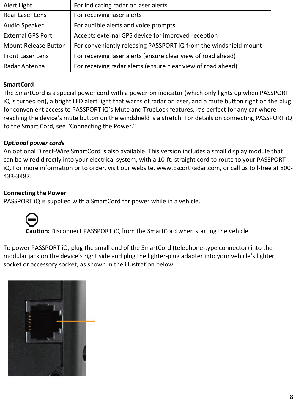 8  Alert Light  For indicating radar or laser alerts Rear Laser Lens For receiving laser alerts Audio Speaker  For audible alerts and voice prompts External GPS Port Accepts external GPS device for improved reception Mount Release Button  For conveniently releasing PASSPORT iQ from the windshield mount Front Laser Lens For receiving laser alerts (ensure clear view of road ahead)  Radar Antenna For receiving radar alerts (ensure clear view of road ahead)  SmartCord The SmartCord is a special power cord with a power-on indicator (which only lights up when PASSPORT iQ is turned on), a bright LED alert light that warns of radar or laser, and a mute button right on the plug for convenient access to PASSPORT iQ’s Mute and TrueLock features. It’s perfect for any car where reaching the device’s mute button on the windshield is a stretch. For details on connecting PASSPORT iQ to the Smart Cord, see “Connecting the Power.”  Optional power cords An optional Direct-Wire SmartCord is also available. This version includes a small display module that can be wired directly into your electrical system, with a 10-ft. straight cord to route to your PASSPORT iQ. For more information or to order, visit our website, www.EscortRadar.com, or call us toll-free at 800-433-3487.  Connecting the Power PASSPORT iQ is supplied with a SmartCord for power while in a vehicle.    Caution: Disconnect PASSPORT iQ from the SmartCord when starting the vehicle.   To power PASSPORT iQ, plug the small end of the SmartCord (telephone-type connector) into the modular jack on the device’s right side and plug the lighter-plug adapter into your vehicle’s lighter socket or accessory socket, as shown in the illustration below.   