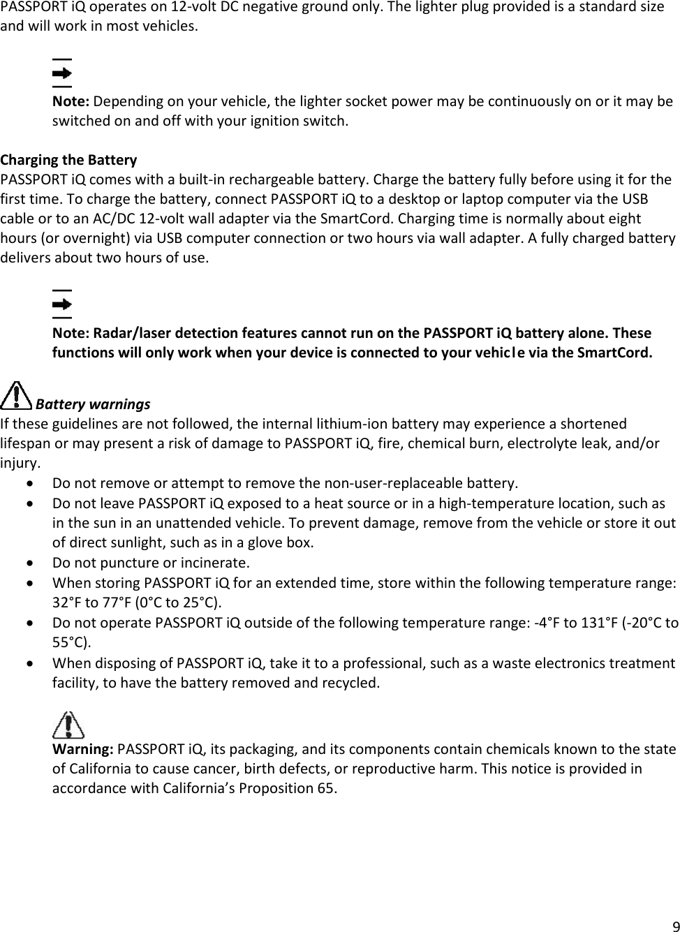 9  PASSPORT iQ operates on 12-volt DC negative ground only. The lighter plug provided is a standard size and will work in most vehicles.   Note: Depending on your vehicle, the lighter socket power may be continuously on or it may be switched on and off with your ignition switch.  Charging the Battery PASSPORT iQ comes with a built-in rechargeable battery. Charge the battery fully before using it for the first time. To charge the battery, connect PASSPORT iQ to a desktop or laptop computer via the USB cable or to an AC/DC 12-volt wall adapter via the SmartCord. Charging time is normally about eight hours (or overnight) via USB computer connection or two hours via wall adapter. A fully charged battery delivers about two hours of use.    Note: Radar/laser detection features cannot run on the PASSPORT iQ battery alone. These functions will only work when your device is connected to your vehicle via the SmartCord.   Battery warnings If these guidelines are not followed, the internal lithium-ion battery may experience a shortened lifespan or may present a risk of damage to PASSPORT iQ, fire, chemical burn, electrolyte leak, and/or injury. • Do not remove or attempt to remove the non-user-replaceable battery. • Do not leave PASSPORT iQ exposed to a heat source or in a high-temperature location, such as in the sun in an unattended vehicle. To prevent damage, remove from the vehicle or store it out of direct sunlight, such as in a glove box. • Do not puncture or incinerate. • When storing PASSPORT iQ for an extended time, store within the following temperature range: 32°F to 77°F (0°C to 25°C). • Do not operate PASSPORT iQ outside of the following temperature range: -4°F to 131°F (-20°C to 55°C). • When disposing of PASSPORT iQ, take it to a professional, such as a waste electronics treatment facility, to have the battery removed and recycled.   Warning: PASSPORT iQ, its packaging, and its components contain chemicals known to the state of California to cause cancer, birth defects, or reproductive harm. This notice is provided in accordance with California’s Proposition 65.  