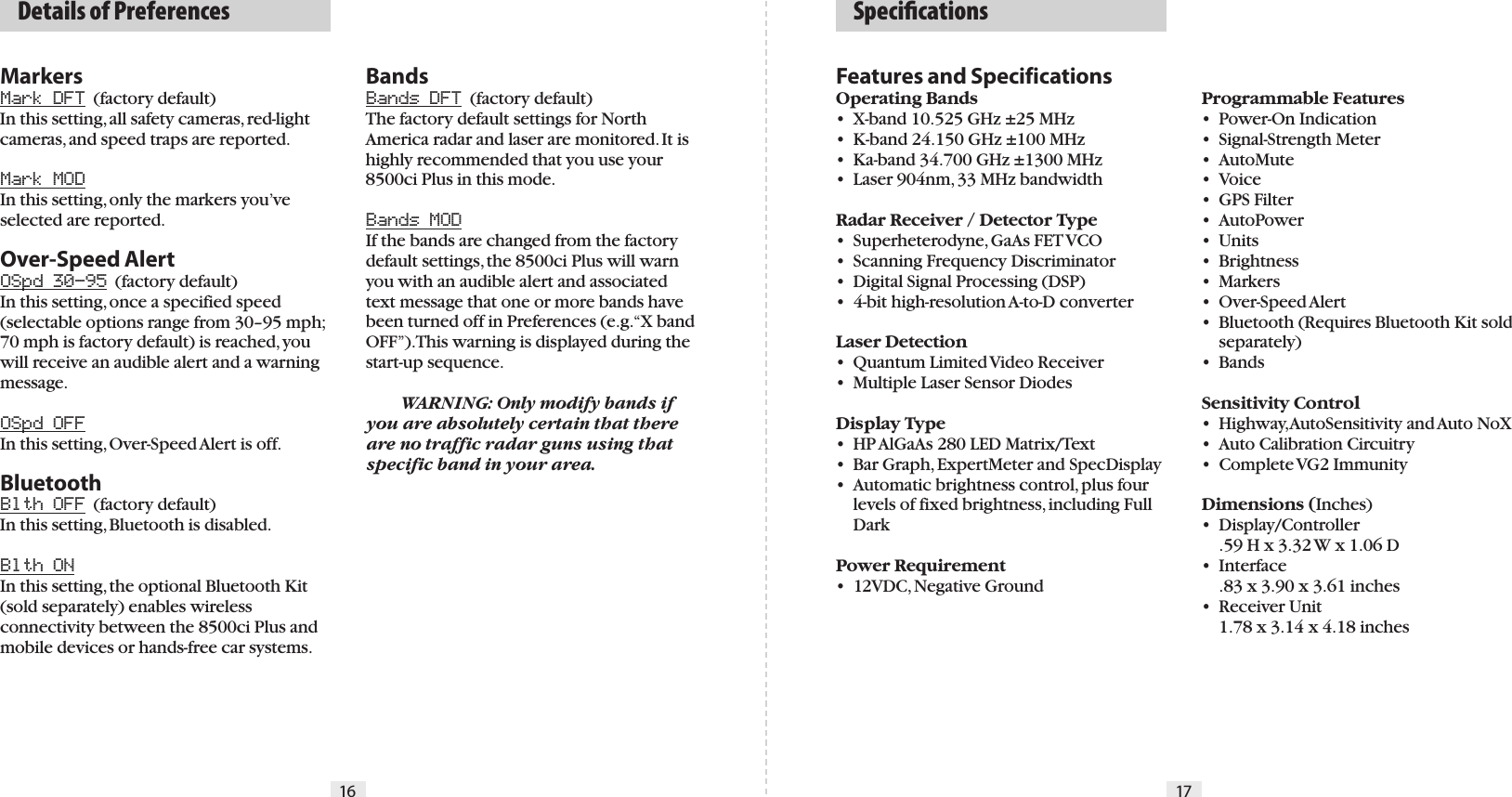 Features and SpecificationsOperating Bands•  X-band 10.525 GHz ±25 MHz•  K-band 24.150 GHz ±100 MHz•  Ka-band 34.700 GHz ±1300 MHz•  Laser 904nm, 33 MHz bandwidth  Radar Receiver / Detector Type•  Superheterodyne, GaAs FET VCO•  Scanning Frequency Discriminator•  Digital Signal Processing (DSP)•  4-bit high-resolution A-to-D converterLaser Detection•  Quantum Limited Video Receiver•  Multiple Laser Sensor DiodesDisplay Type•  HP AlGaAs 280 LED Matrix/Text•  Bar Graph, ExpertMeter and SpecDisplay  •  Automatic brightness control, plus four    levels of fixed brightness, including Full    DarkPower Requirement•  12VDC, Negative GroundProgrammable Features•  Power-On Indication•  Signal-Strength Meter•  AutoMute•  Voice•  GPS Filter•  AutoPower•  Units•  Brightness•  Markers•  Over-Speed Alert•  Bluetooth (Requires Bluetooth Kit sold    separately)•  BandsSensitivity Control•  Highway, AutoSensitivity and Auto NoX•  Auto Calibration Circuitry•  Complete VG2 ImmunityDimensions (Inches)•  Display/Controller  .59 H x 3.32 W x 1.06 D•  Interface  .83 x 3.90 x 3.61 inches•  Receiver Unit  1.78 x 3.14 x 4.18 inches16 17  SpeciﬁcationsMarkersMark DFT  (factory default)In this setting, all safety cameras, red-light cameras, and speed traps are reported. Mark MODIn this setting, only the markers you’ve selected are reported.Over-Speed AlertOSpd 30–95  (factory default)In this setting, once a specified speed (selectable options range from 30–95 mph; 70 mph is factory default) is reached, you will receive an audible alert and a warning message.OSpd OFFIn this setting, Over-Speed Alert is off.BluetoothBlth OFF  (factory default)In this setting, Bluetooth is disabled.Blth ONIn this setting, the optional Bluetooth Kit (sold separately) enables wireless connectivity between the 8500ci Plus and mobile devices or hands-free car systems.BandsBands DFT  (factory default)The factory default settings for North America radar and laser are monitored. It is highly recommended that you use your 8500ci Plus in this mode.Bands MODIf the bands are changed from the factory default settings, the 8500ci Plus will warn you with an audible alert and associated text message that one or more bands have been turned off in Preferences (e.g. “X band OFF”). This warning is displayed during the start-up sequence.  WARNING: Only modify bands if you are absolutely certain that there are no traffic radar guns using that specific band in your area.  Details of Preferences